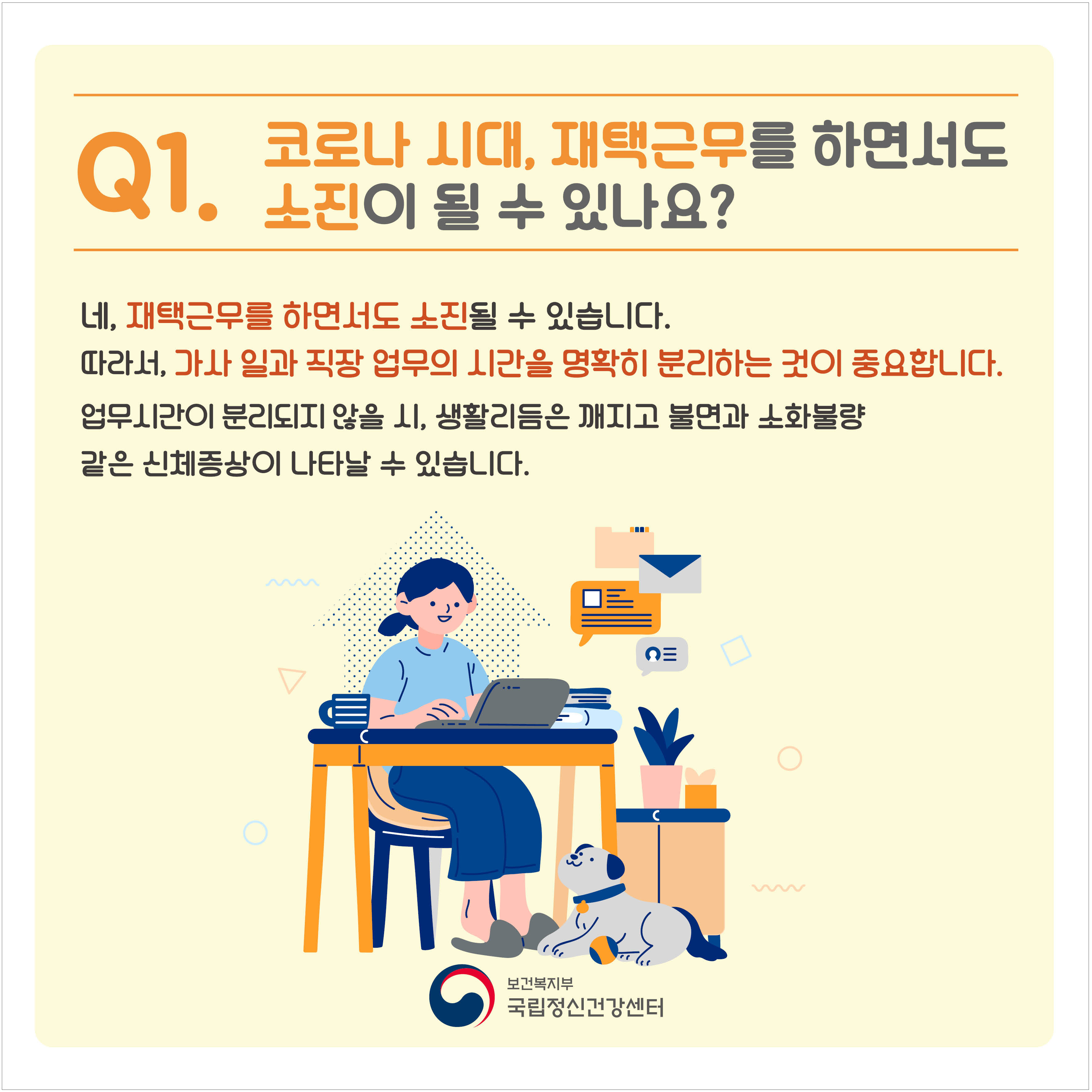 Q1. 코로나 시대, 재택근무를 하면서도 소진이 될 수 있나요?네, 재택근무를 하면서도 소진될 수 있습니다. 따라서, 가사 일과 직장 업무 시간을 명확히 분리하는 것이 중요합니다. 업무시간이 분리되지 않을 시, 생활리듬은 깨지고 불면과 소화불량 같은 신체증상이 나타날 수 있습니다.