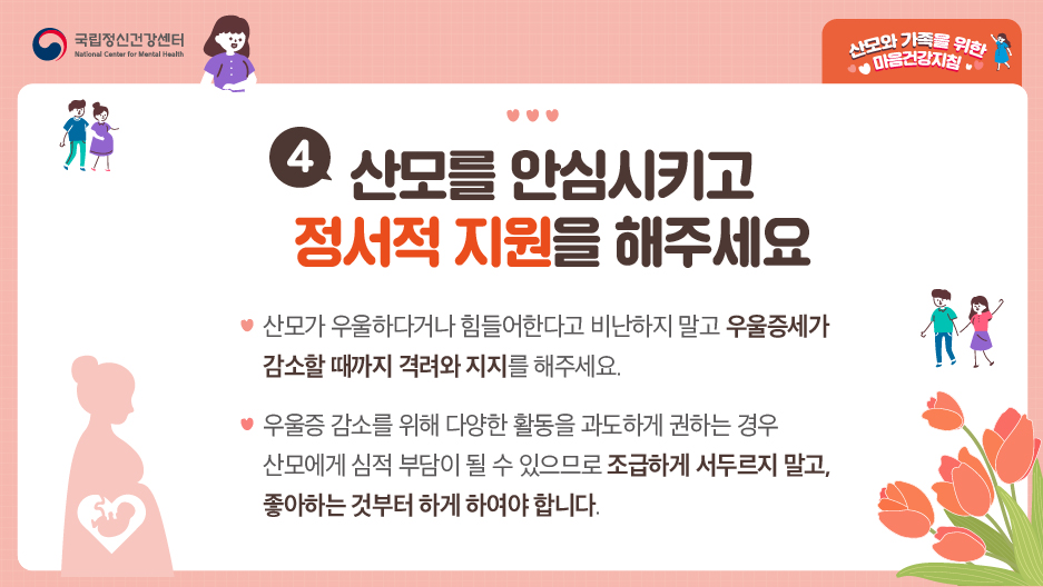 4. 산모를 안심시키고 정서적 직원을 해주세요. ○ 산모가 우울하다거나 힘들어한다고 비난하지 말고 우울증세가 감소할 때까지 격려와 지지를 해주세요. ○우울증 감소를 위해 다양한 활동을 과도하게 권하는 경우 산모에게 심적 부담이 될 수 있으므로 조급하게 서두르지 말고, 좋아하는 것부터 하게 하여야 합니다.