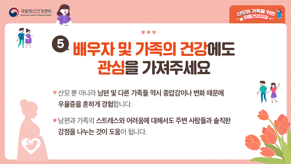 5. 배우자 및 가족의 건강에도 관심을 가져주세요. ○ 산모 뿐 아니라 남편 및 다른 가족들 역시 중압감이나 변화때문에 우울증을 흔하게 경험합니다. ○ 남편과 가족의 스트레스와 어려움에 대해서는 주변 사람들과 솔직한 감정을 나누는 것이 도움이 됩니다. 