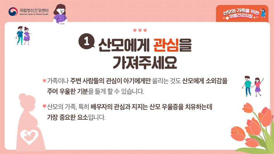 1. 산모에게 관심을 가져주세요. ○ 가족이나 주변 사람들의 관심이 아기에게만 쏠리는 것도 산모에게 소외감을 주어 우울한 기분을 들게 할 수 있습니다. ○ 산모의 가족, 특히 배우자의 관심과 지지는 산모 우울증을 치유하는데 가장 중요한 요소입니다. 