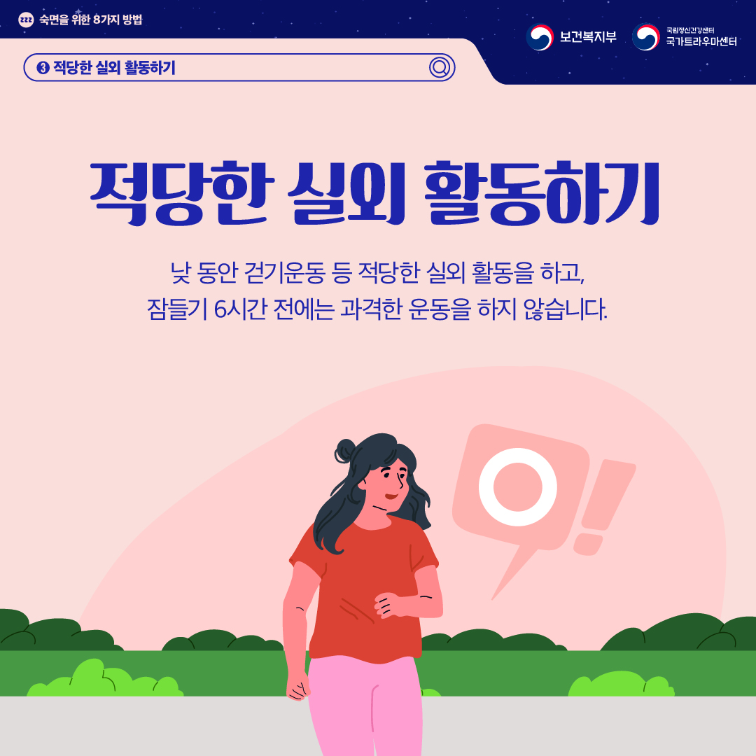 (이미지 설명) 상단 좌측 졸음을 의미하는 zzz가 작은 원 안에 적혀있고 그 옆으로 "숙면을 위한 8가지 방법"이 적혀있다. 상단 우측 보건복지부 CI / 국립정신건강센터 국가트라우마센터 CI  화면 가운데에 들판에서 산책하는 여성이 있다. 그의 오른편으로 바람직하다는 의미의 'O'가 말풍선으로 그려져 있다.   (텍스트 설명) 3. 적당한 실외 활동하기  적당한 실외 활동하기 낮 동안 걷기운동 등 적당한 실외 활동을 하고, 잠들기 6시간 전에는 과격한 운동을 하지 않습니다.