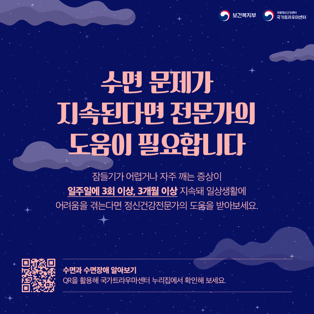 (이미지 설명) 상단 우측 보건복지부 CI / 국립정신건강센터 국가트라우마센터 CI  밤하늘을 배경으로 구름이 그려져 있다.  (텍스트 설명) 수면 문제가 지속된다면 전문가의 도움이 필요합니다.  잠들기가 어렵거나 자주 깨는 증상이 일주일에 3회 이상, 3개월 이상 지속돼 일상생활에 어려움을 겪는다면 정신건강전문가의 도움을 받아보세요.  수면과 수면장애 알아보기 QR을 활용해 국가트라우마센터 누리집에서 확인해 보세요.