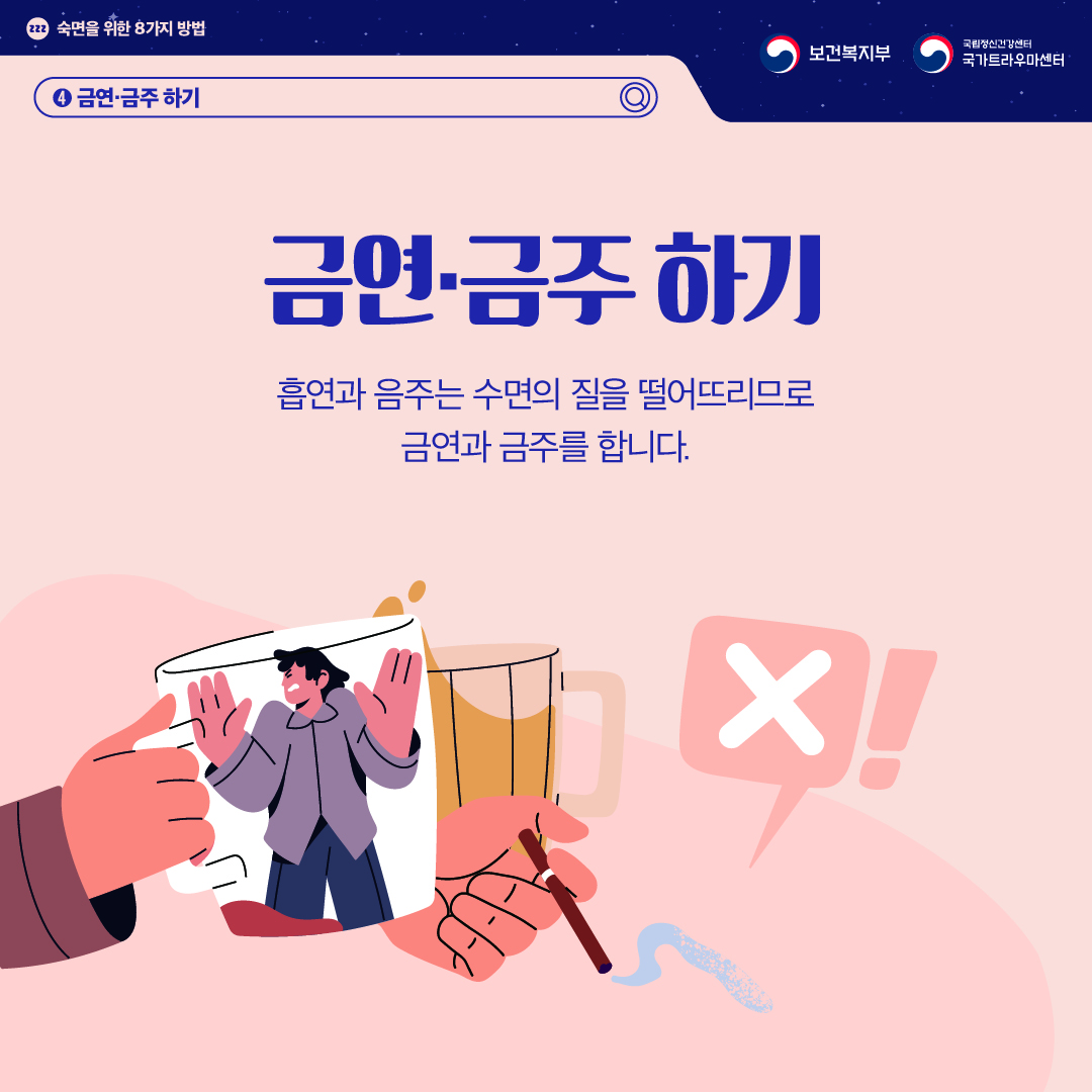 (이미지 설명) 상단 좌측 졸음을 의미하는 zzz가 작은 원 안에 적혀있고 그 옆으로 "숙면을 위한 8가지 방법"이 적혀있다. 상단 우측 보건복지부 CI / 국립정신건강센터 국가트라우마센터 CI  화면 중앙 좌측에 사람이 담긴 술잔을 건배하며 담배를 피우는 손이 있고 바람직하지 않다는 의미의 'X'가 말풍선으로 그려져 있다.  (텍스트 설명) 4. 금연, 금주하기  금연, 금주하기 흡연과 음주는 수면의 질을 떨어뜨리므로 금연과 금주를 합니다.