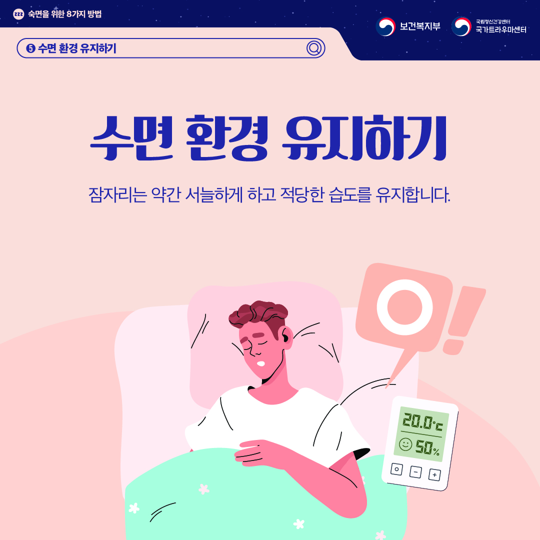 (이미지 설명) 상단 좌측 졸음을 의미하는 zzz가 작은 원 안에 적혀있고 그 옆으로 "숙면을 위한 8가지 방법"이 적혀있다. 상단 우측 보건복지부 CI / 국립정신건강센터 국가트라우마센터 CI  화면 중앙에 깊이 잠든 남성이 있다. 온도는 20.0℃, 습도는 50% 가 표시된 온습도계 위로 바람직하다는 의미의 'O'가 말풍선으로 그려져 있다.   (텍스트 설명) 5. 수면 환경 유지하기  수면 환경 유지하기 잠자리는 약간 서늘하게 하고 적당한 습도를 유지합니다.