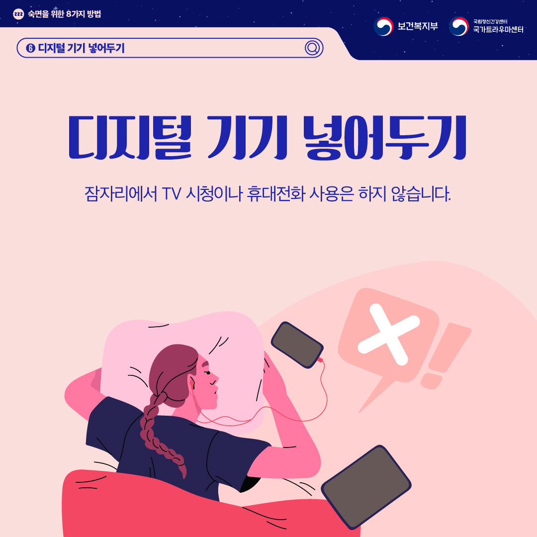 (이미지 설명) 상단 좌측 졸음을 의미하는 zzz가 작은 원 안에 적혀있고 그 옆으로 "숙면을 위한 8가지 방법"이 적혀있다. 상단 우측 보건복지부 CI / 국립정신건강센터 국가트라우마센터 CI  화면 중앙에 이불 속에 엎드린 채로 스마트폰에 이어폰을 연결하고 잠들지 못하는 여성이 있다. 이불 위로는 태블릿도 놓여 있다. 그 위로 바람직하지 않다는 의미의 'X'가 말풍선으로 그려져 있다.  (텍스트 설명) 6. 디지털 기기 넣어두기  디지털 기기 넣어두기 잠자리에서 TV 시청이나 휴대전화 사용은 하지 않습니다.