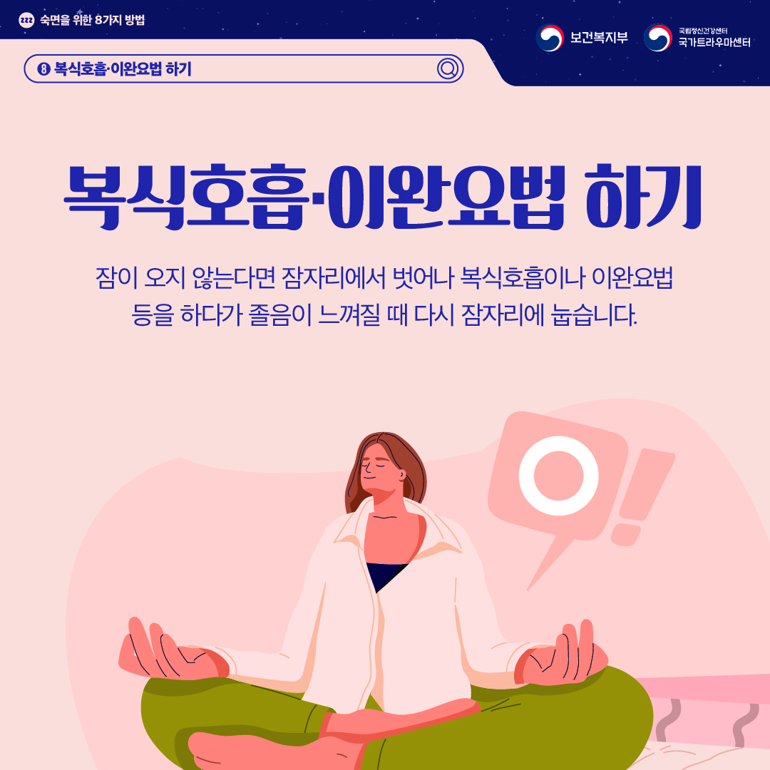 (이미지 설명) 상단 좌측 졸음을 의미하는 zzz가 작은 원 안에 적혀있고 그 옆으로 "숙면을 위한 8가지 방법"이 적혀있다. 상단 우측 보건복지부 CI / 국립정신건강센터 국가트라우마센터 CI  화면 중앙에 명상을 하는 여성이 있다. 바람직하다는 의미의 'O'가 말풍선으로 그려져 있다.   (텍스트 설명) 8. 복식호흡, 이완요법 하기  복식호흡, 이완요법 하기 잠이 오지 않는다면 잠자리에서 벗어나 복식호흡이나 이완요법 등을 하다가 졸음이 느껴질 때 다시 잠자리에 눕습니다.
