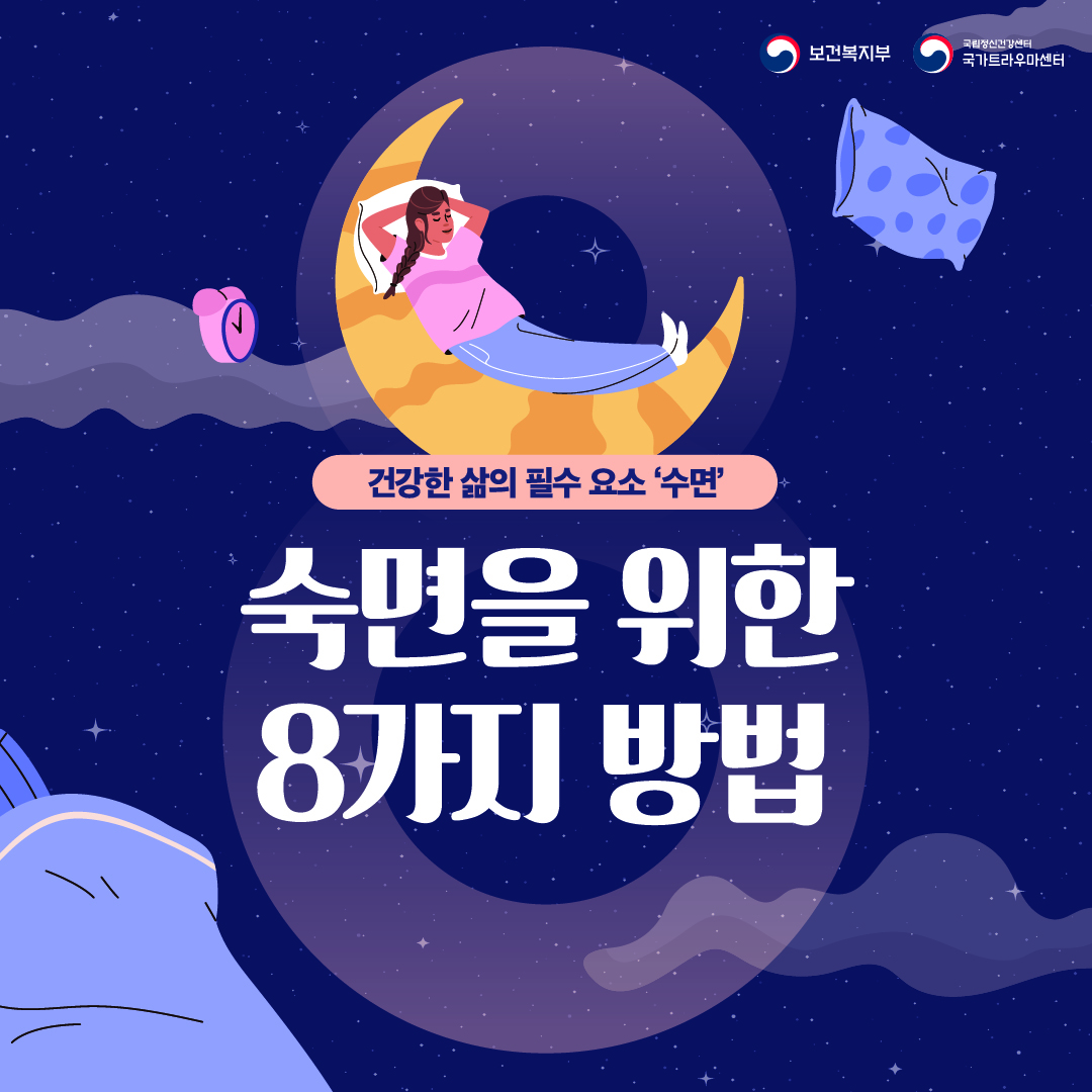 (이미지 설명) 상단 우측 보건복지부 CI / 국립정신건강센터 국가트라우마센터 CI  밤하늘을 배경으로 숫자 8이 화면 가운데 크지만 옅게 그려져 있다. 숫자 8의 위의 동그라미에는 초승달을 침대삼아 베개를 베고 누운 여성 1인이 있고, 여성 좌측에 알람시계, 우측에 베게가 배치되었다. 화면 하단 좌측에 이불이 그려져 있다.  (텍스트 설명) 건강한 삶의 필수 요소 '수면' 숙면을 위한 8가지 방법