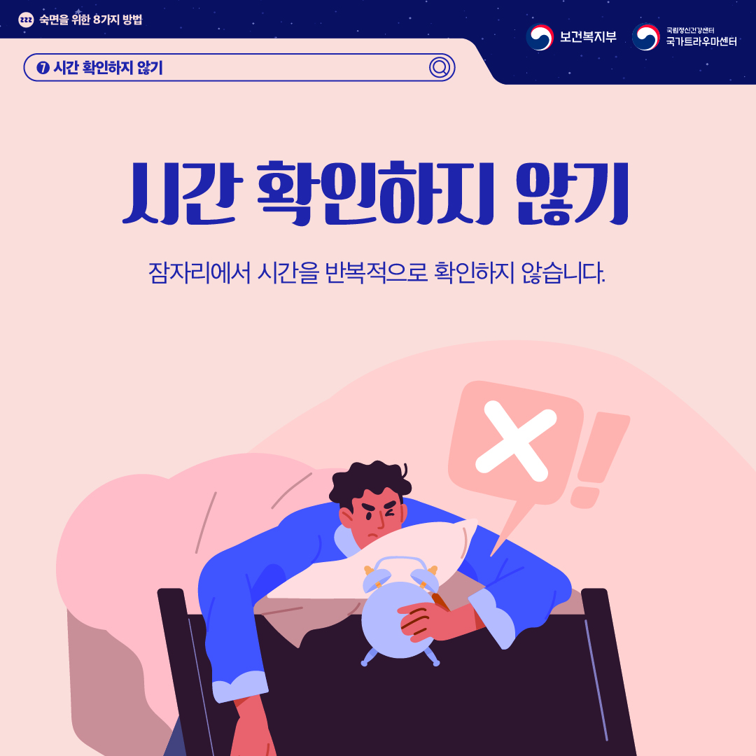 (이미지 설명) 상단 좌측 졸음을 의미하는 zzz가 작은 원 안에 적혀있고 그 옆으로 "숙면을 위한 8가지 방법"이 적혀있다. 상단 우측 보건복지부 CI / 국립정신건강센터 국가트라우마센터 CI  화면 중앙에 이불 속에 엎드린 채로 알람시계를 보며 잠들지 못하는 남성이 있다. 그 위로 바람직하지 않다는 의미의 'X'가 말풍선으로 그려져 있다.  (텍스트 설명) 7. 시간 확인하지 않기  시간 확인하지 않기 잠자리에서 시간을 반복적으로 확인하지 않습니다.