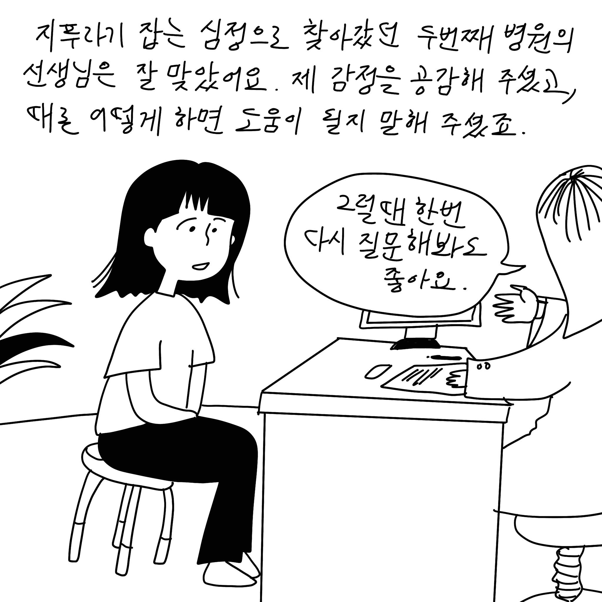 (샴마) 지푸라기 잡는 심정으로 찾아갔던 두번째 병원의 선생님은 잘 맞았어요. 제 감정을 공감해 주셨고, 때론 어떻게 하면 도움이 될지 말해 주셨죠. (말풍선)(의사 말풍선) 그럴땐 한 번 다시 질문해봐도 좋아요.(말풍선종료)