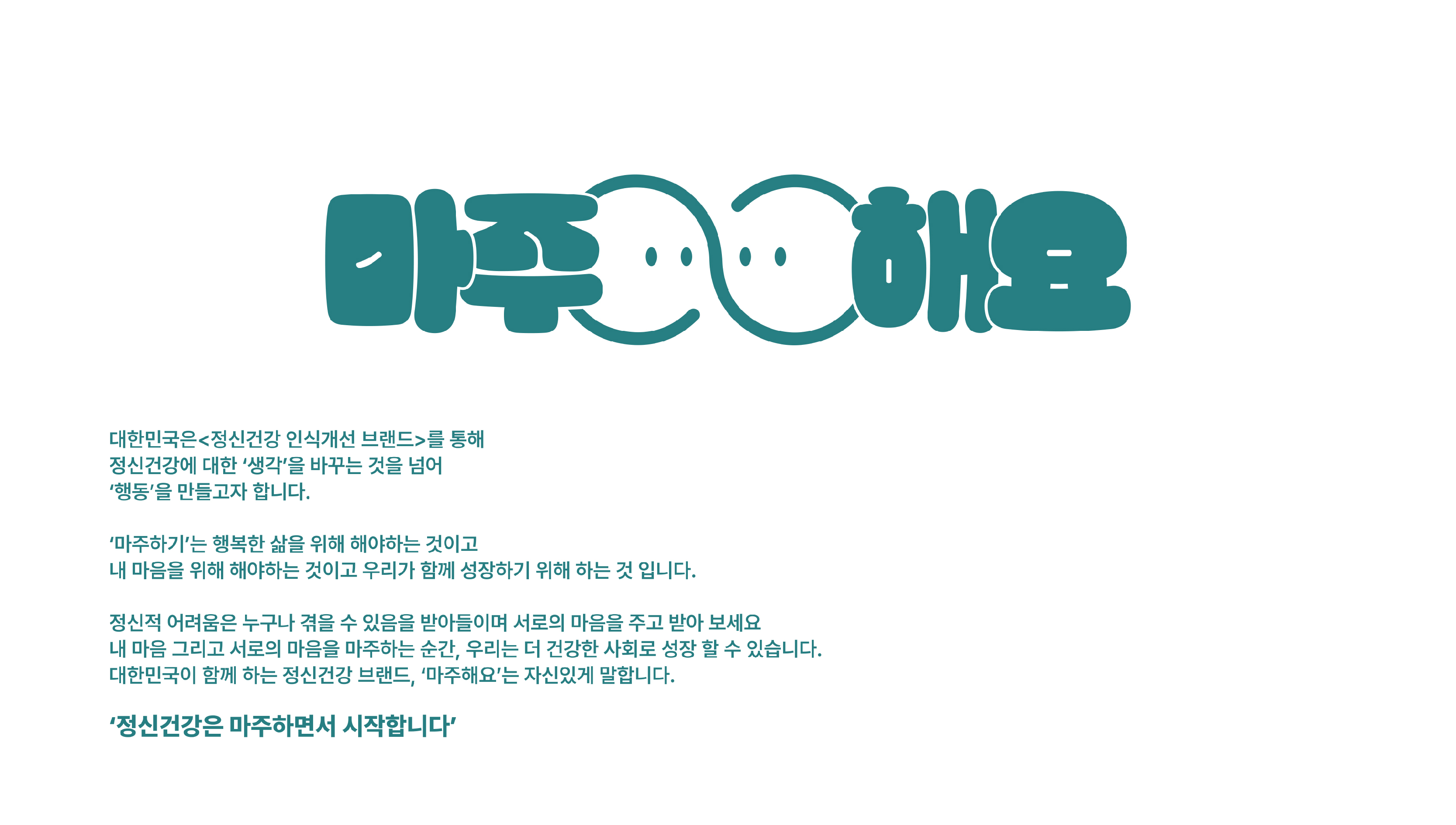 마주해요 / 대한민국은 정신건강 인식개선 브랜드를 통해 정신건강에 대한 생각을 바꾸는 것을 넘어 행동을 만들고자 합니다. / 마주하기는 행복한 삶을 위해 해야하는 것이고 내 마음을 위해 해야하는 것이고 우리가 함께 성장하기 위해 하는 것입니다. / 정신적 어려움은 누구나 겪을 수 있음을 받아들이며 서로의 마음을 주고 받아 보세요. 내 마음 그리고 서로의 마음을 마주하는 순간 우리는 더 건강한 사회로 성장 할 수 있습니다. 대한민국이 함께 하는 정신건강 브랜드 마주해요는 말합니다. / 정신건강은 마주하면서 시작합니다.