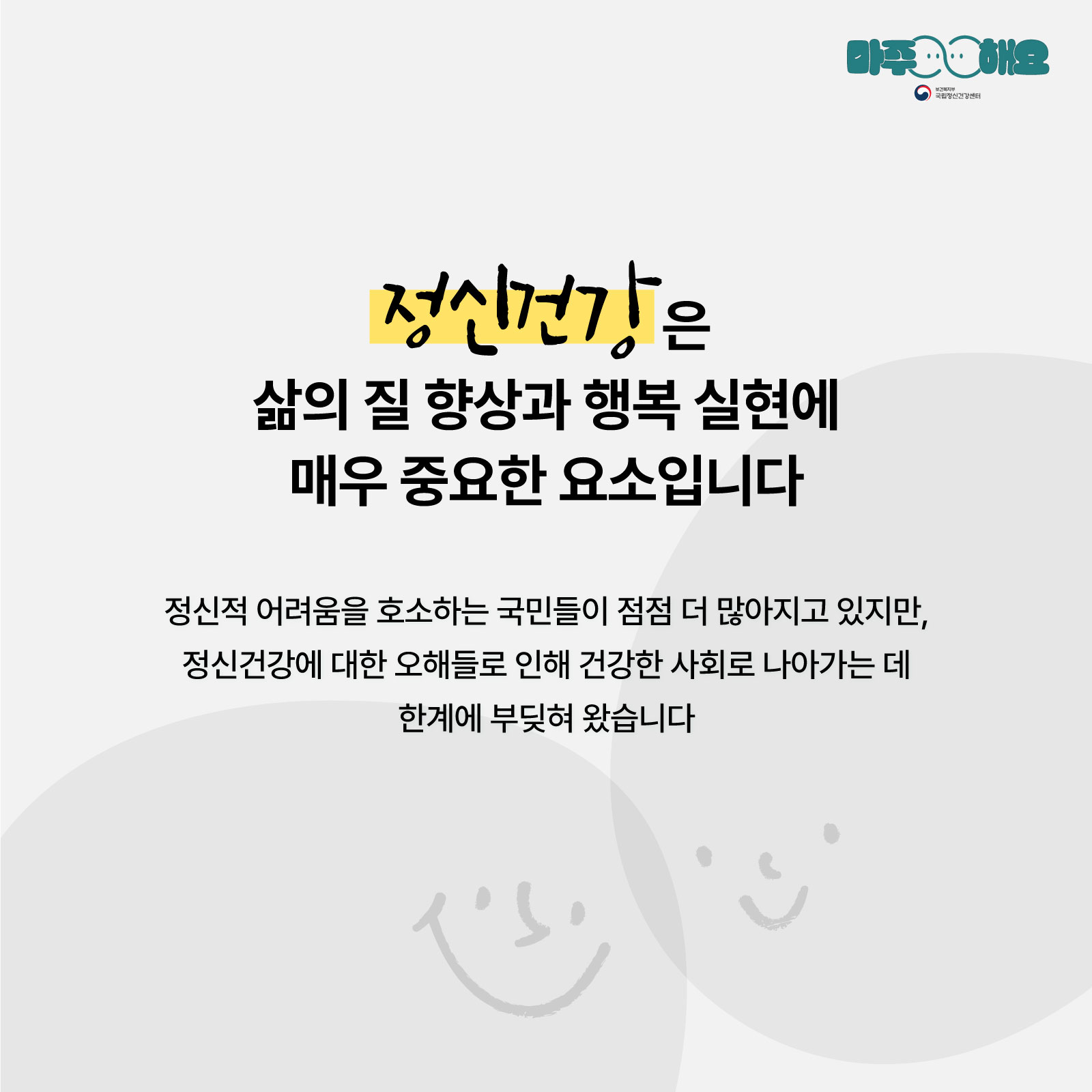 (텍스트) 정신건강은 삶의 질 향상과 행복 실현에 매우 중요한 요소입니다.  정신적 어려움을 호소하는 국민들이 점점 더 많아지고 있지만,  정신건강에 대한 오해들로 인해 건강한 사회로 나아가는 데  한계에 부딪혀 왔습니다. (이미지 설명) 흰색 배경 속 화면 정중앙에 글이 적혀있다. 배경에는 웃는 표정이 그려진 두 개의 회색 원형이 맞대어져 있다.