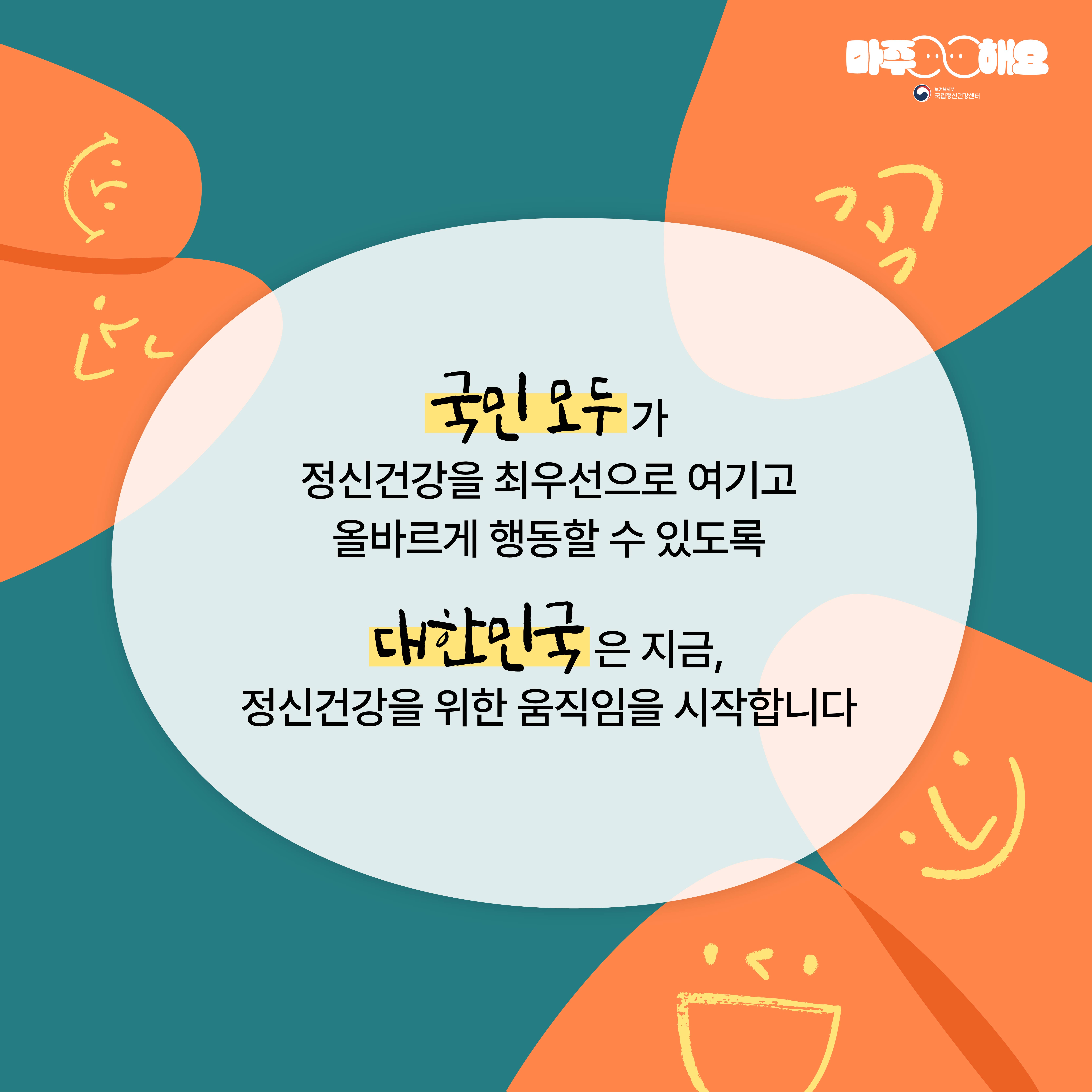 (텍스트) 국민 모두가 정신건강을 최우선으로 여기고 올바르게 행동할 수 있도록 대한민국은 지금, 정신건강을 위한 움직임을 시작합니다 (이미지 설명) 청록색 배경 속 화면 정중앙에 흰색 원형이 놓여져있다. 원형 안에는 “국민 모두가 정신건강을 최우선으로 여기고 올바르게 행동할 수 있도록 대한민국은 지금, 정신건강을 위한 움직임을 시작합니다”가 적혀있다. 왼쪽 상단에는 웃는 표정을 하고 있는 두 개의 주황색 원형이 맞대어져 있다. 오른쪽 상단에는 웃는 표정을 하고 있는 주황색 원형이 있다. 오른쪽 하단에는 웃는 표정을 하고 있는 두 개의 주황색 원형이 맞대어져 있다. 