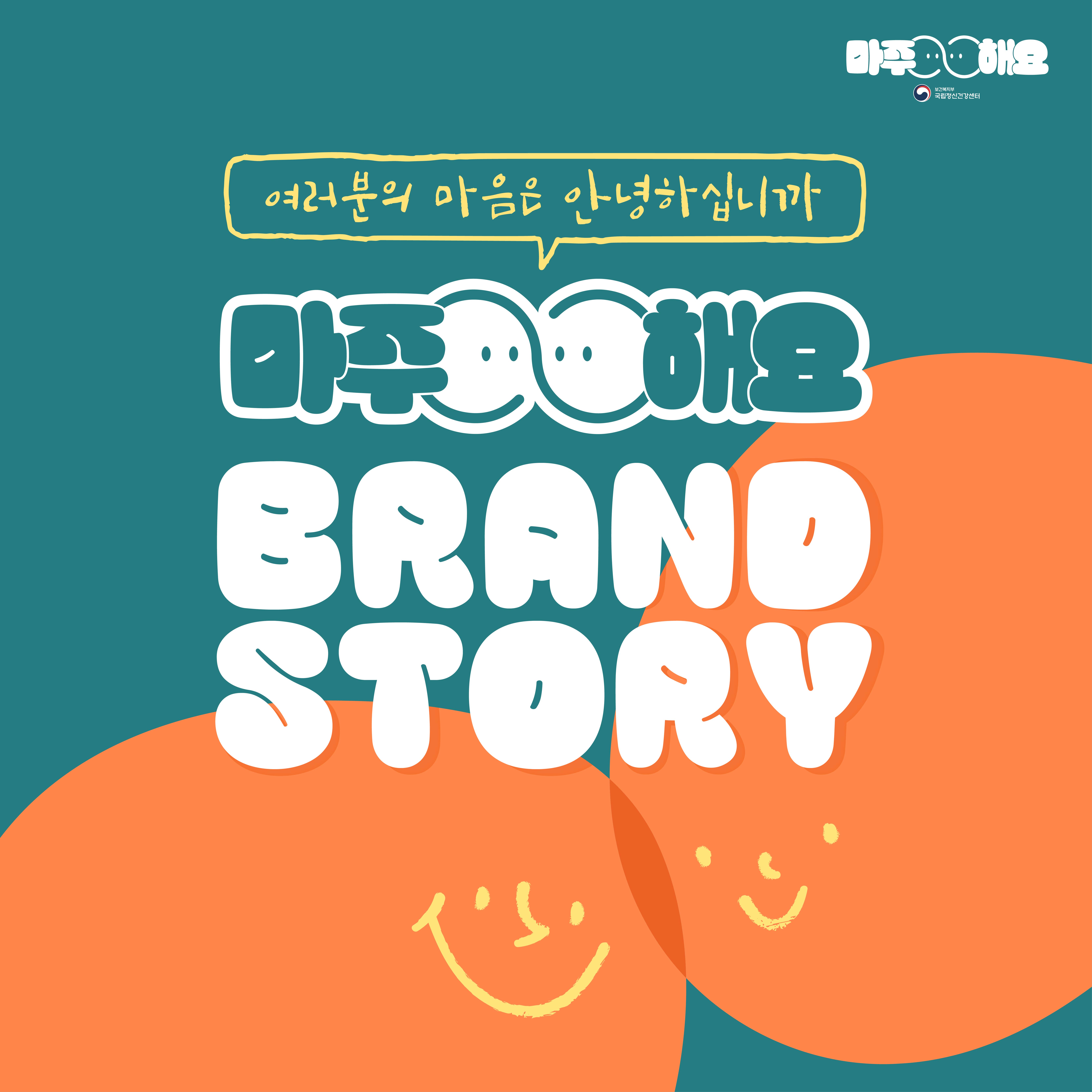 (텍스트) 여러분의 마음은 안녕하십니까 Brand Story 마주해요 (이미지 설명) 청록색 배경 속 화면 정중앙에 글이 적혀있다. 배경에는 웃는 표정이 그려진 두 개의 주황색 원형이 맞대어져 있다.
