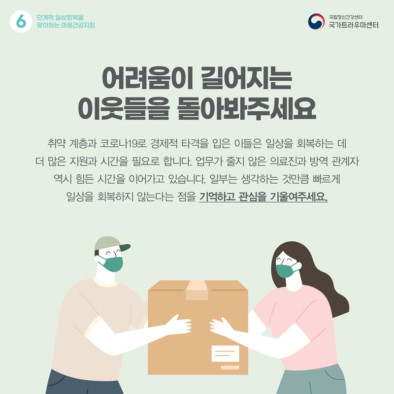 어려움이 길어지는 이웃들을 돌아봐주세요. 취약 계층과 코로나19로 경제적 타격을 입은 이들은 일상을 회복하는 데 더 많은 지원과 시간을 필요로 합니다. 업무가 줄지 않은 의료진과 방역 관계자 역시 힘든 시간을 이어가고 있습니다. 일부는 생각하는 것만큼 빠르게 일상을 회복하지 않는다는 점을 기억하고 관심을 기울여주세요.