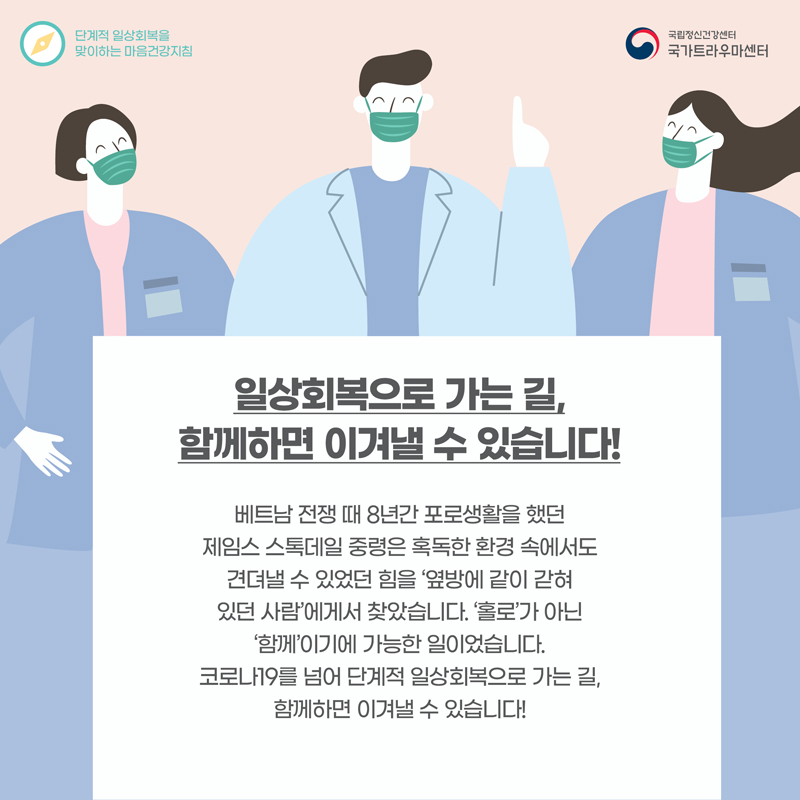 일상회복으로 가는 길, 함께하면 이겨낼 수 있스니다! 베트남 전쟁 때 8년 간 포로생활을 했던 제임스 스톡데일 중령은 혹독한 환경 속에서도 견뎌낼 수 있었던 힘을 '옆방에 같이 갇혀있던 사람'에게서 찾았습니다. '홀로'가 아닌 '함께'이기에 가능한 일이었습니다. 코로나19를 넘어 단계적 일상회복으로 가는 길, 함께하면 이겨낼 수 있습니다!