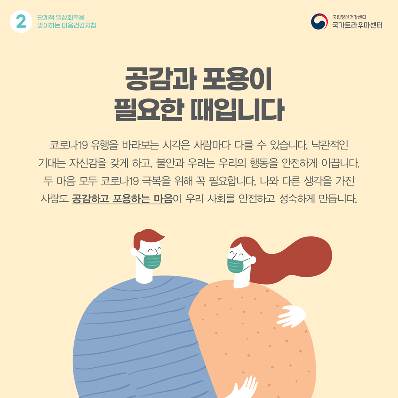 공감과 포용이 필요한 때입니다. 코로나19 유행을 바라보는 시각은 사람마다 다를 수 있습니다. 낙관적인 기대는 자신감을 갖게 하고, 불안과 우려는 우리의 행동을 안전하게 이끕니다.두 마음 모두 코로나19 극복을 위해 꼭 필요합니다. 나와 다른 생각을 가진 사람도 공감하고 포용하는 마음이 우리 사회를 안전하고 성숙하게 만듭니다.