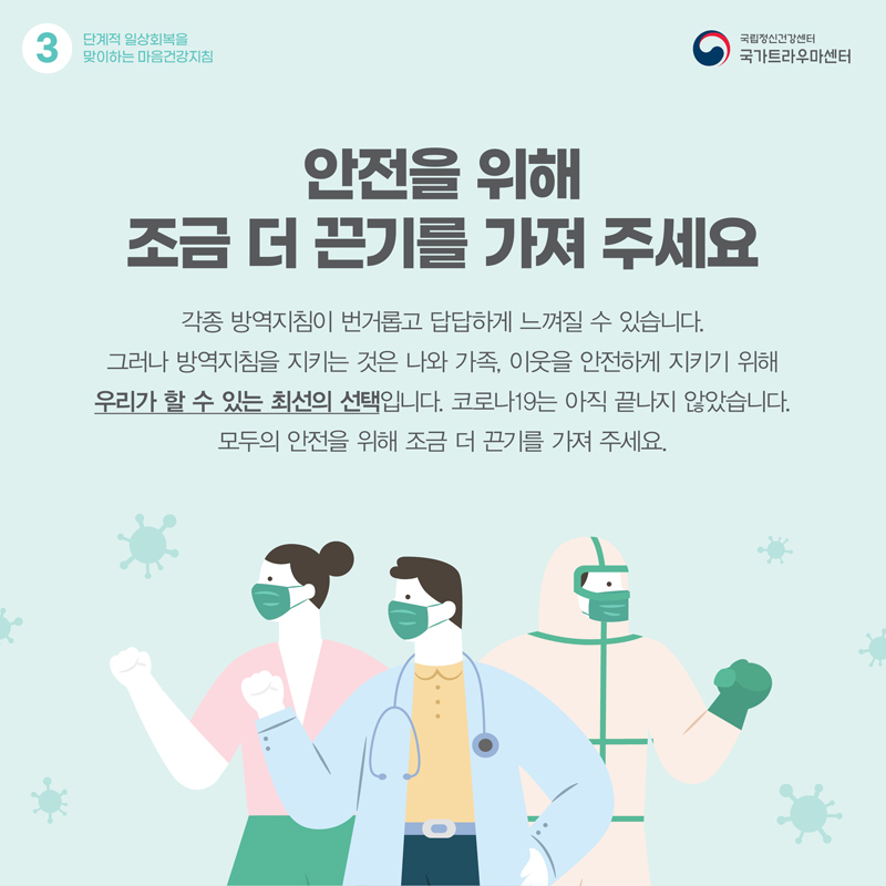 안전을 위해 조금 더 끈기를 가져 주세요. 각종 방역지침이 번거롭고 답답하게 느껴질 수 있습니다. 그러나 방역지침을 지키는 것은 나와 가족, 이웃을 안전하게 지키기 위해 우리가 할 수 있는 최선의 선택입니다. 코로나19는 아직 끝나지 않았습니다. 모두의 안전을 위해 조금 더 끈기를 가져 주세요.