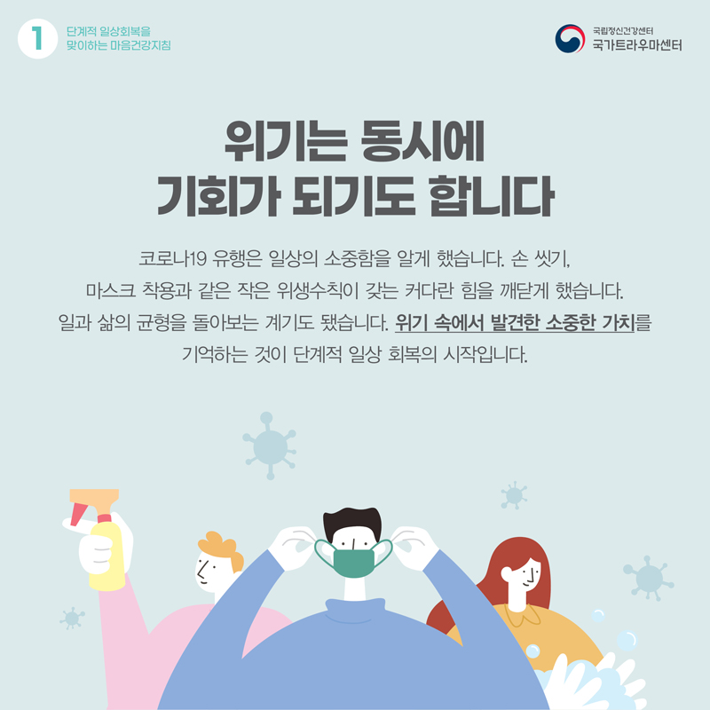 위기는 동시에 기회가 되기도 합니다. 코로나19 유행은 일상의 소중함을 알게 했습니다. 손 씻기, 마스크 착용과 같은 작은 위생수칙이 갖는 커다란 힘을 깨닫게 했습니다. 일과 삶의 균형을 돌아보는 계기도 됐습니다. 위기 속에서 발견한 소중한 가치를 기억하는 것이 단계적 일상 회복의 시작입니다.