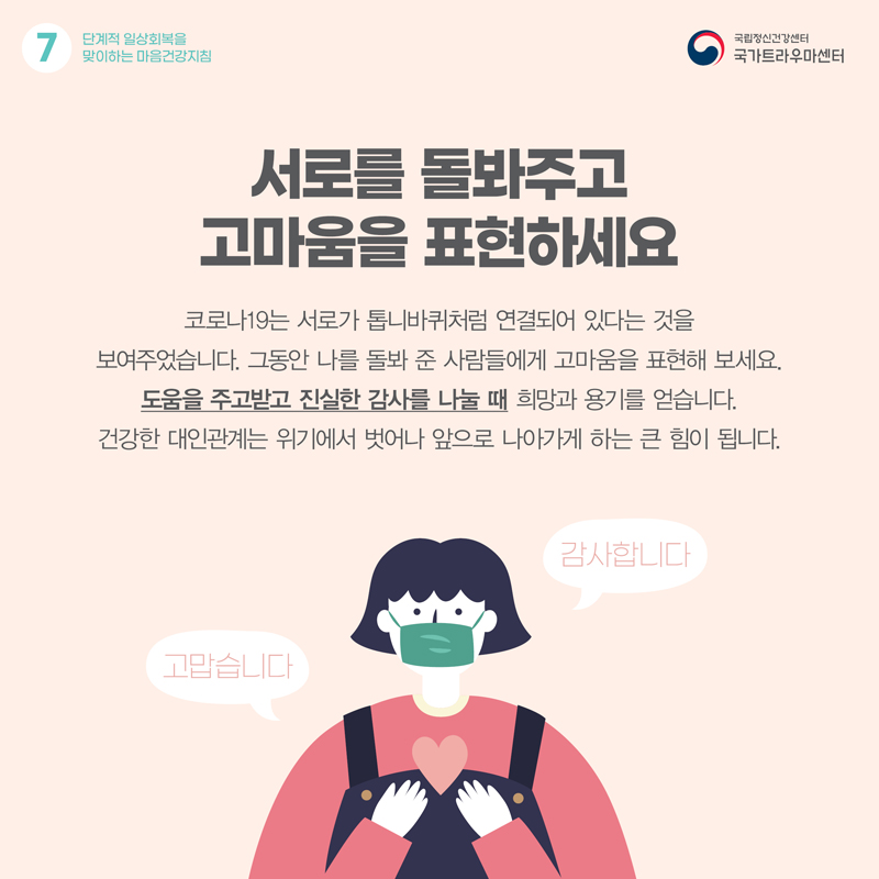 서로를 돌봐주고 고마움을 표현하세요. 코로나19는 서로가 톱니바퀴처럼 연결되어 있다는 것을 보여주었습니다. 그동안 나를 돌봐 준 사람들에게 고마움을 표현해 보세요. 도움을 주고받고 진실한 감사를 나눌 때 희망과 용기를 얻습니다. 건강한 대인관계는 위기에서 벗어나 앞으로 나아가게 하는 큰 힘이 됩니다.