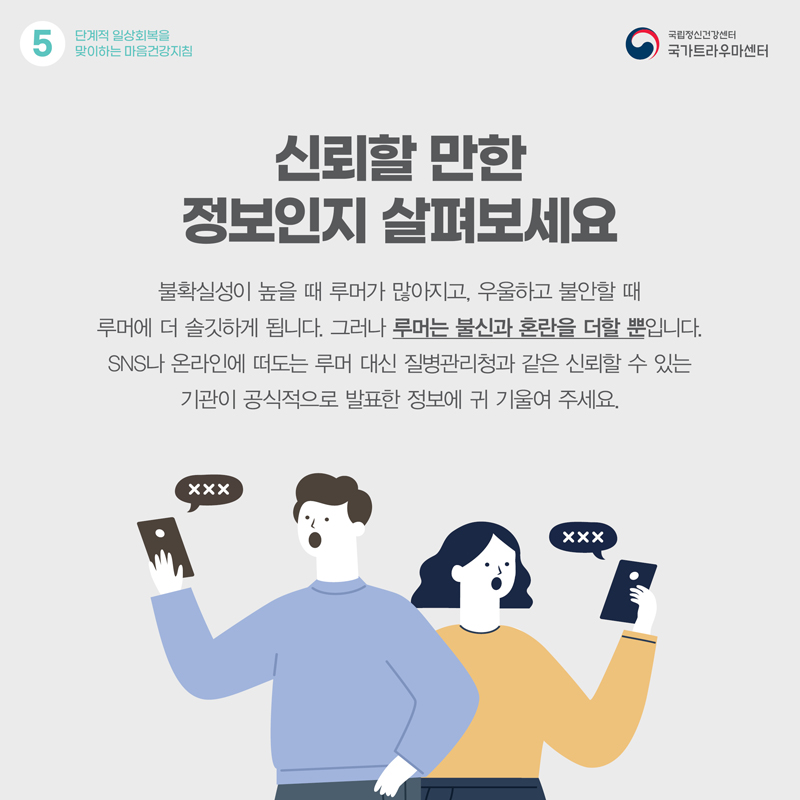 신뢰할 만한 정보인지 살펴보세요. 불확실성이 높을 때 루머가 많아지고, 우울하고 불안할 때 루머에 더 솔깃하게 됩니다. 그러나 루머는 불신과 혼란을 더할 뿐입니다. SNS나 온라인에 떠도는 루머 대신 질병관리청과 같은 신뢰할 수 있는 기관이 공식적으로 발표한 정보에 귀 기울여 주세요.