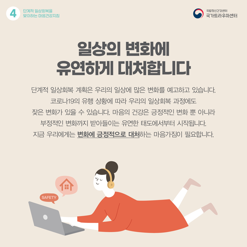 일상의 변화에 유연하게 대처합니다. 단계적 일상회복 계획은 우리의 일상에 많은 변화를 예고하고 있습니다. 코로나19의 유행 상황에 따라 우리의 일상회복 과정에도 잦은 변화가 있을 수 있습니다. 마음의 건강은 긍정적인 변화 뿐 아니라 부정적인 변화까지 받아들이는 유연한 태도에서부터 시작됩니다. 지금 우리에게는 변화에 긍정적으로 대처하는 마음가짐이 필요합니다.