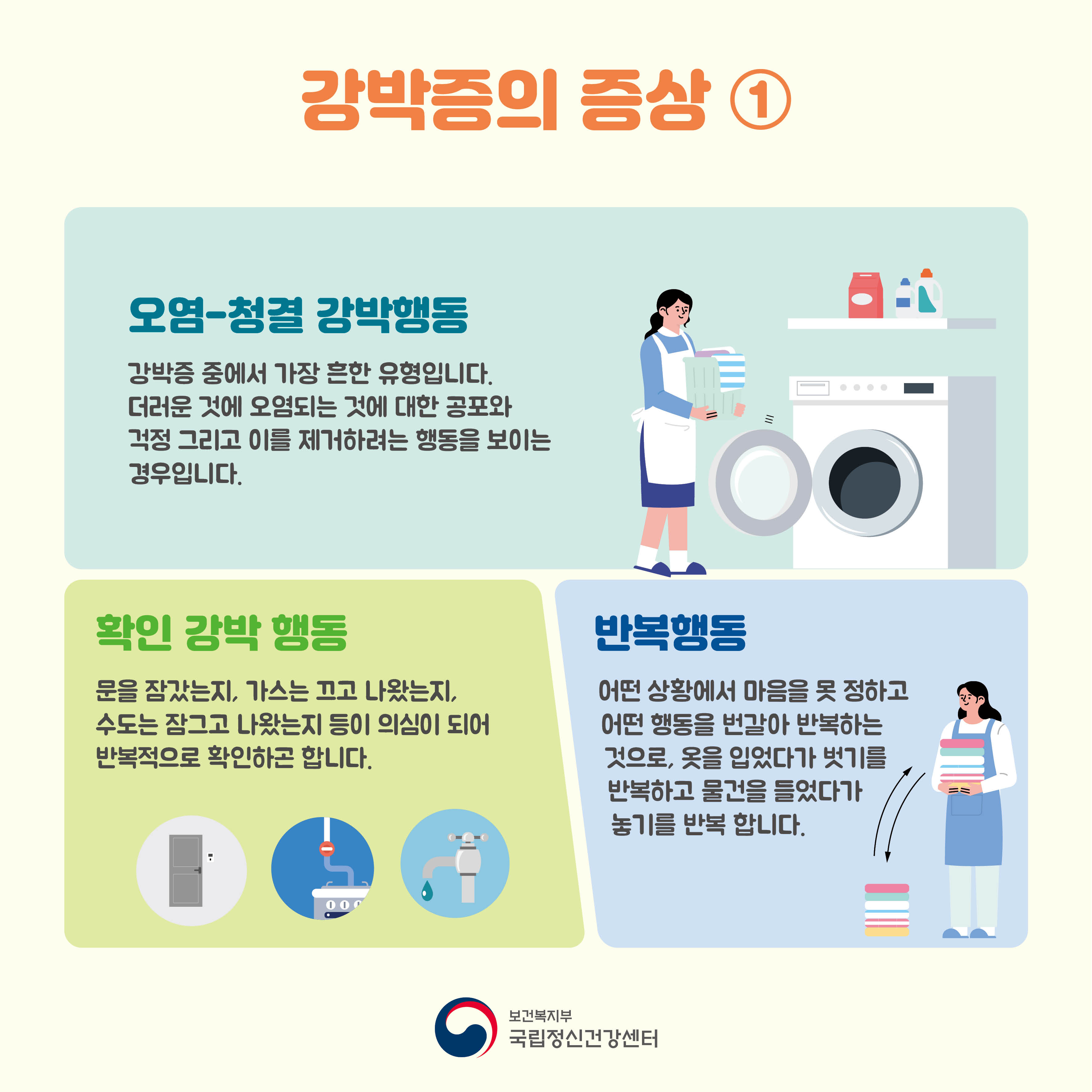 강박증의 증상① 오염-청결 강박행동: 강박증 중에서 가장 흔한 유형입니다. 더러운 것에 오염되는 것에 대한 공포와 걱정 그리고 이를 제거하려는 행동을 보이는 경우입니다. 확인 강박 행동: 문을 잠갔는지, 가스는 끄고 나왔는지, 수도는 잠그고 나왔는지 등이 의심이 되어 반복적으로 확인하곤 합니다. 반복행동: 어떤 상황에서 마음을 못 정하고 어떤 행동을 번갈아 반복하는 것으로 옷을 입었다가 벗기를 반복하고 물건을 들었다가 놓기를 반복합니다. 