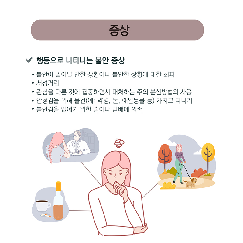증상) 행동으로 나타나는 불안증상. ○ 불안이 일어날 만한 상황이나 불안한 상황에 대한 회피 ○ 서성거림 ○관심을 다른 것에 집중하면서 대처하는 주의 분산방법의 사용 ○안정감을 위해 물건(예: 약병, 돈, 애완동물 등) 가지고 다니기 ○불안감을 없애기 위한 술이나 담배에 의존