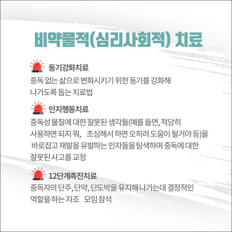 (비약물적(심리사회적)치료 ○ 동기강화치료: 중독없는 삶으로 변화시키기 위한 동기를 강화해 나가도록 돕는 치료법 ○ 인지행동 치료: 중독성 물질에 대한 잘못된 생각들(예를들면, 적당히 사용하면 되지 뭐, 조심해서 하면 오히려 도움이 될거야 등)을 바로잡고 재발을 유발하는 인자들을 탐색하며 중독에 대한 잘못된 사고를 교정 ○12단계 촉진치료: 중독자의 단주, 단약, 단도박을 유지해 나가는데 결정적인 약할을 하는 자조 모임 참석