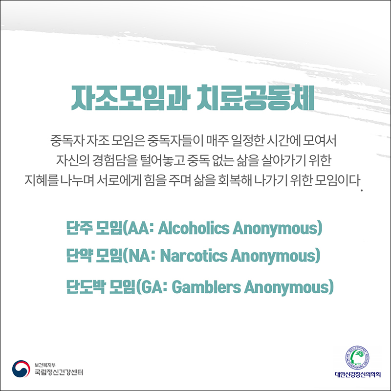 (자조 모임과 치료 공동체) 중독자 자조 모임은 중독자들이 매주 일정한 시간에 모여서 자신의 경험담을 털어놓고 중독 없는 삶을 살아가기 위한 지혜를 나누며 서로에게 힘을 주며 삶을 회복해 나가기 위한 모임이다. 단주모임(AA:Alcholics Anonymous) 단약모임(NA:Narcotics Anonymous) 단도박모임(GA: Gamblers Anonymous)