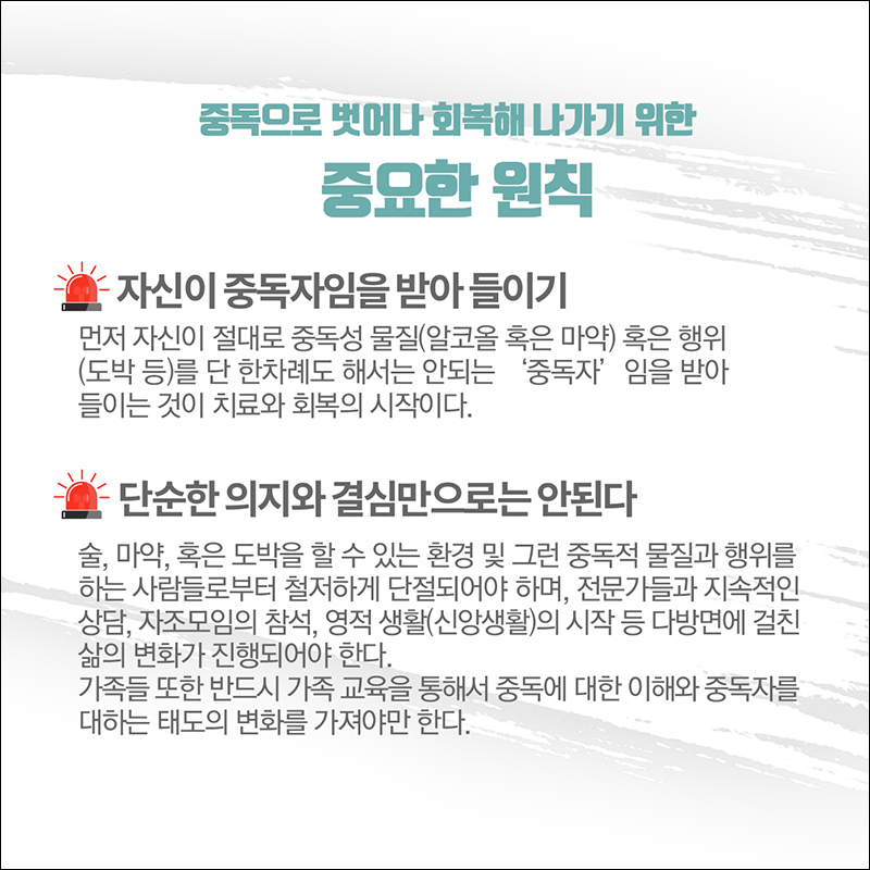 (중독으로 벗어나 회복해 나가기 위한 중요한 원칙) ○ 자신이 중독자임을 받아들이기: 먼저 자신이 절대로 중독성 물질(알코올 혹은 마약) 혹은 행위 (도박 등)를 단 한차례도 해선느 안되는 '중독자'임을 받아들이는 것이 치료와 회복의 시작이다. ○ 단순한 의지와 결심만으로는 안된다.: 술, 마약, 혹은 도박을 할 수 있는 환경 및 그런 중독적 물질과 행위를 하는 사람들로부터 철저하게 단절되어야 하며, 전문가들과 지속적인 상담, 자조모임 참석, 영적 생활(신앙생활)의 시작 등 다방면에 걸친 삶의 변화가 진행되어야 한다. 가족들 또한 반드시 가족 교육을 통해서 중독에 대한 이해와 중독자를 대하는 태도의 변화를 가져야만 한다. 