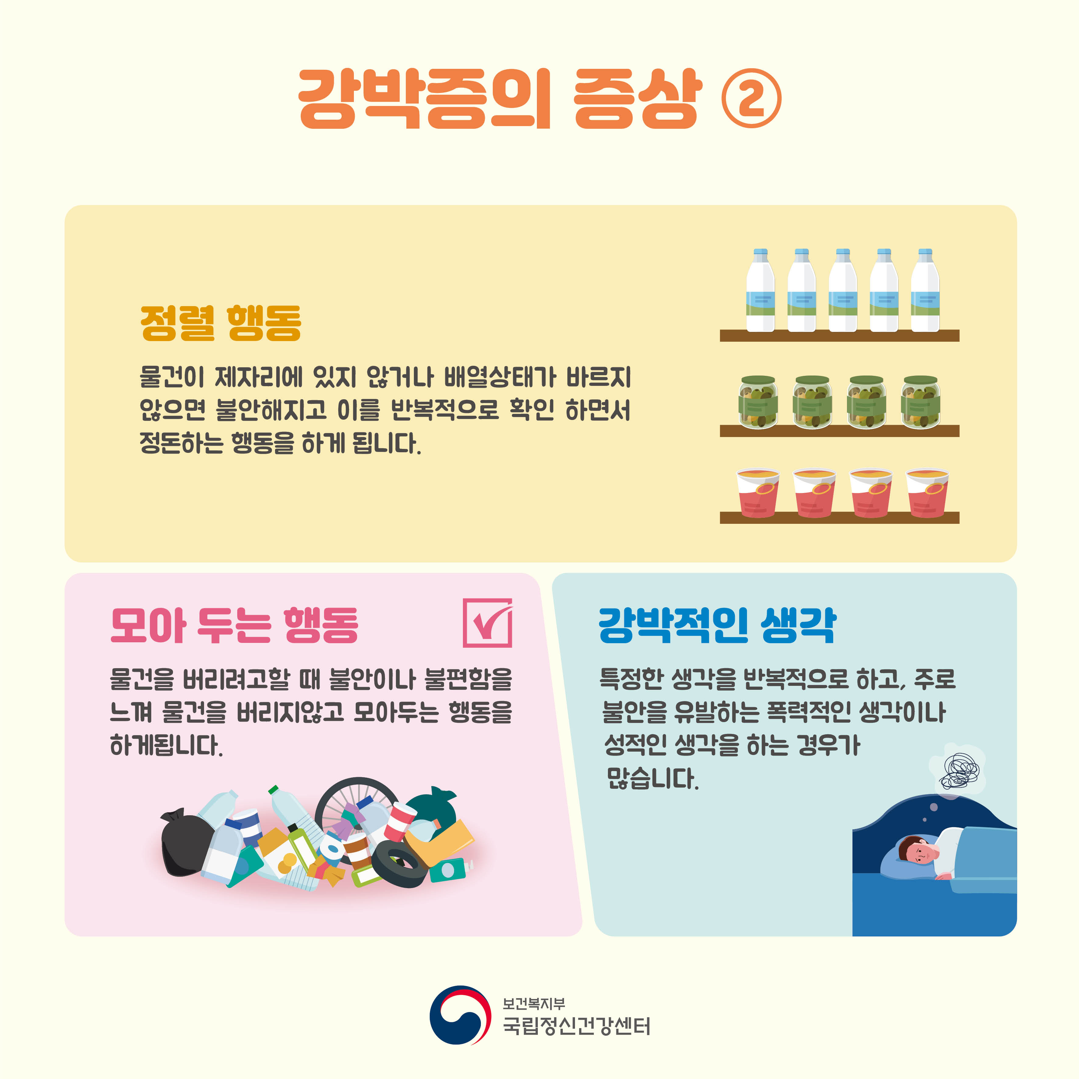 강박증의 증상② 정렬행동: 물건이 제자리에 있지 않거나 배열 상태가 바르지 않으면 불안해지고 이를 반복적으로 확인하면서 정돈하는 행동을 하게 됩니다. 모아두는 행동: 물건을 버리려고 할 때 불안이나 불편함을 느껴 물건을 버리지 않고 모아두는 행동을 하게 됩니다. 강박적인 생각: 특정한 생각을 반복적으로 하고, 주로 불안을 유발하는 폭력적인 생각이나 성적인 생각을 하는 경우가 많습니다.