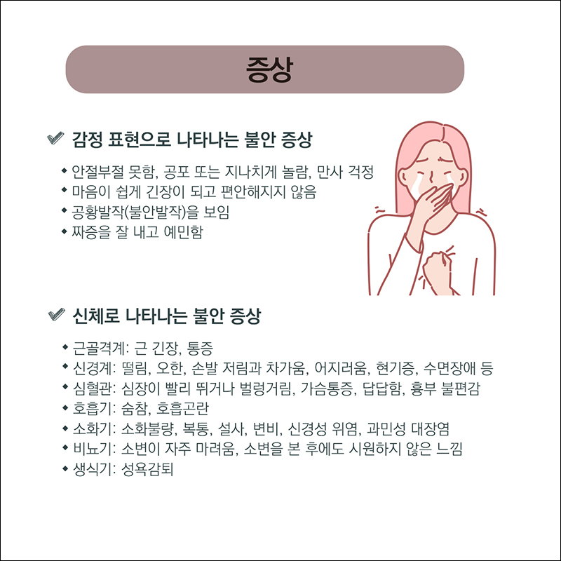 증상) 감정표현으로 나타나는 불안 증상 ○ 안절부절 못함, 공포 또는 지나치게 놀람, 만사걱정 ○ 마음이 쉽게 긴장이 되고 편안해지지 않음 ○공황발작(불안발작)을 보임 ○짜증을 잘 내고 예민함 신체로 나타나는 불안증상 ○ 근골격계: 근긴강, 통증 ○신경계: 떨림, 오한, 손발저림과 차가움, 어지러움, 현기증, 수면장애 등 ○심혈관: 심장이 빨리 뛰거나 벌렁거림, 가슴통증, 답답함, 흉부 불편감 ○호흡기: 숨참, 호흡곤란 ○소화기: 소화불량, 복통, 설사, 변비, 신경성 위염, 과민성 대장염 ○비뇨기: 소변이 자주 마려움, 소변을 본 후에도 시원하지 않은 느낌 ○생식기: 성욕감퇴