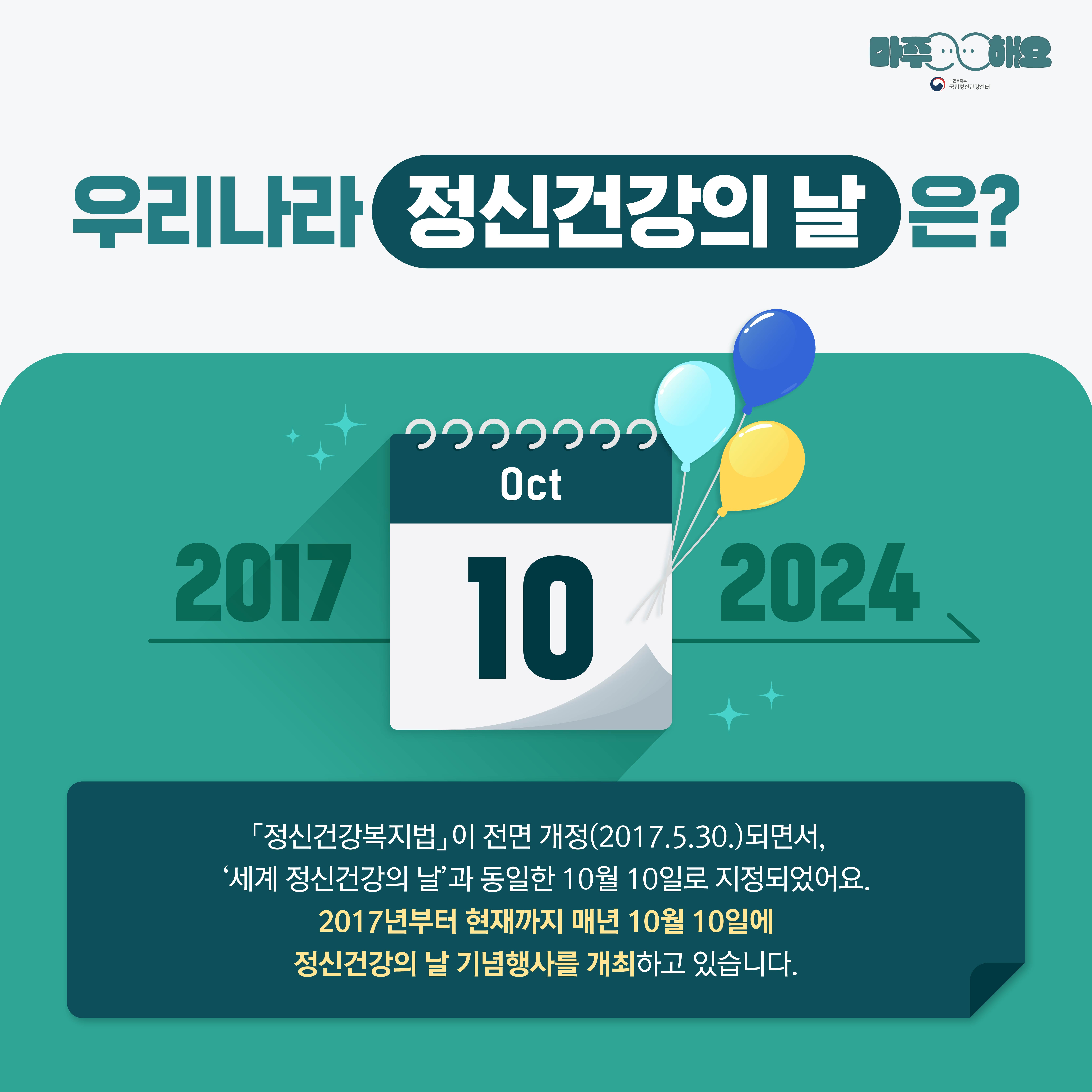 (텍스트) 우리나라 정신건강의 날은? 2017—OCT.10—2024→ 「정신건강복지법」이 전면 개정(2017.5.30.)되면서, ‘세계 정신건강의 날’과 동일한 10월 10일로 지정되었어요. 2017년부터 현재까지 매년 10월 10일에 정신건강의 날 기념행사를 개최하고 있습니다. (이미지 설명) 상단에 ‘우리나라 정신건강의 날은?’이 크게 적혀있고 아래 청록색 네모 박스가 놓여있다. 청록색 박스 중앙에는 10월 10일을 나타내는 달력이 있고 왼편에는 2017년이, 오른편에는 2024년이 적혀있다. 년도를 나타내는 숫자 아래에는 오른쪽에서 왼쪽으로 향하는 화살표가 그려져있다.