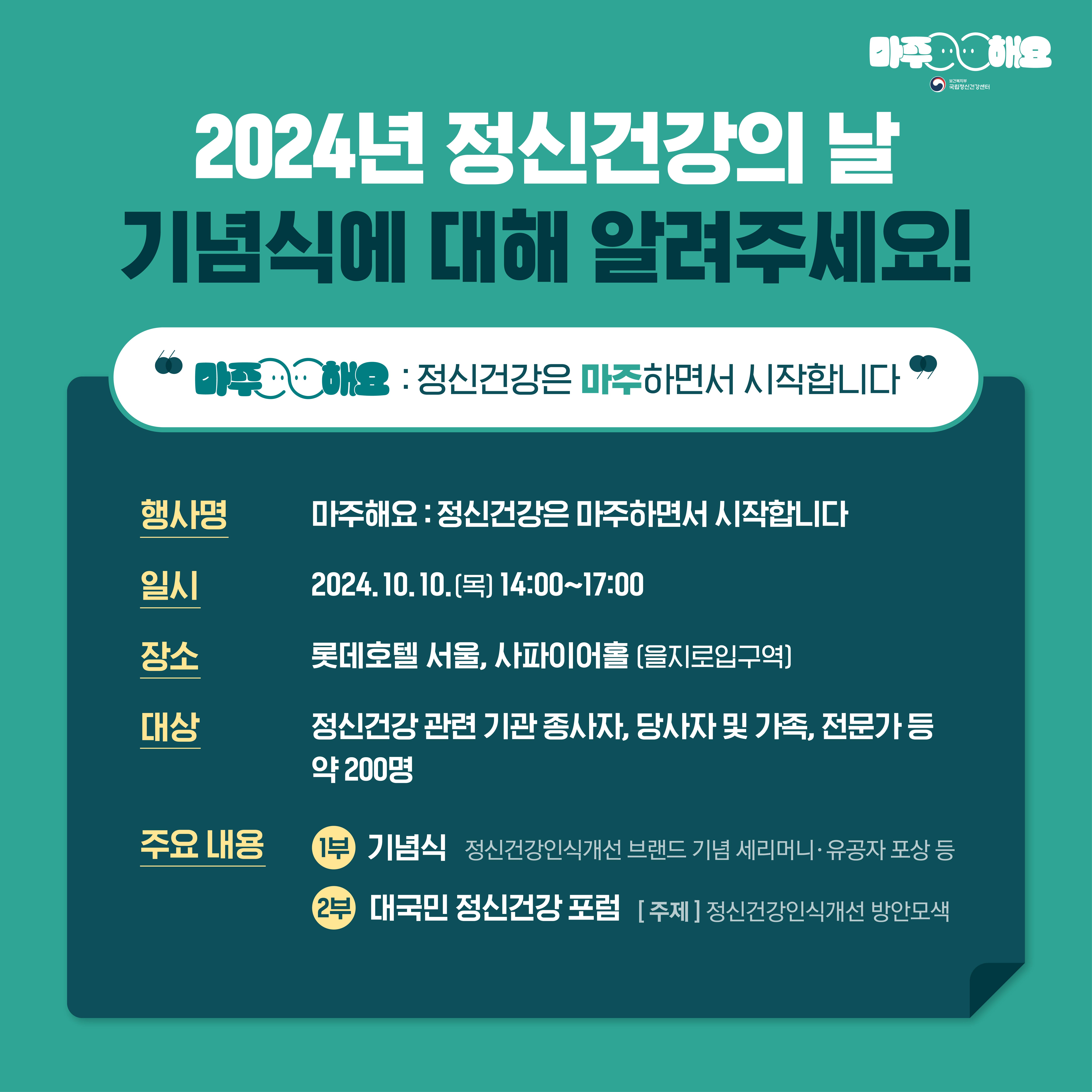 (텍스트) 2024년 정신건강의 날 기념식에 대해 알려주세요! “마주해요 :정신건강은 마주하면서 시작합니다” 행사명 마주해요: 정신건강은 마주하면서 시작합니다” 일시 2024년 10월 10일(목) 14시~17시 장소 롯데호텔 서울, 사피이어홀(을지로입구역) 대상  주요 내용  1부) 기념식  정신건강인식개선 브랜드 기념 세리머니·유공자 포상 등   2부)  대국민 정신건강 포럼 [주제]정신건강인식개선 방안모색  (이미지 설명) 상단에 ‘2024년 정신건강의 날 기념식에 대해 알려주세요!’가 적혀있고  아래에 진한 청록색 네모 박스가 놓여있다. 네모 박스 아래에는 행사명, 일시, 장소, 대상, 주요 내용에 관한 세부내용이 적혀있다. 