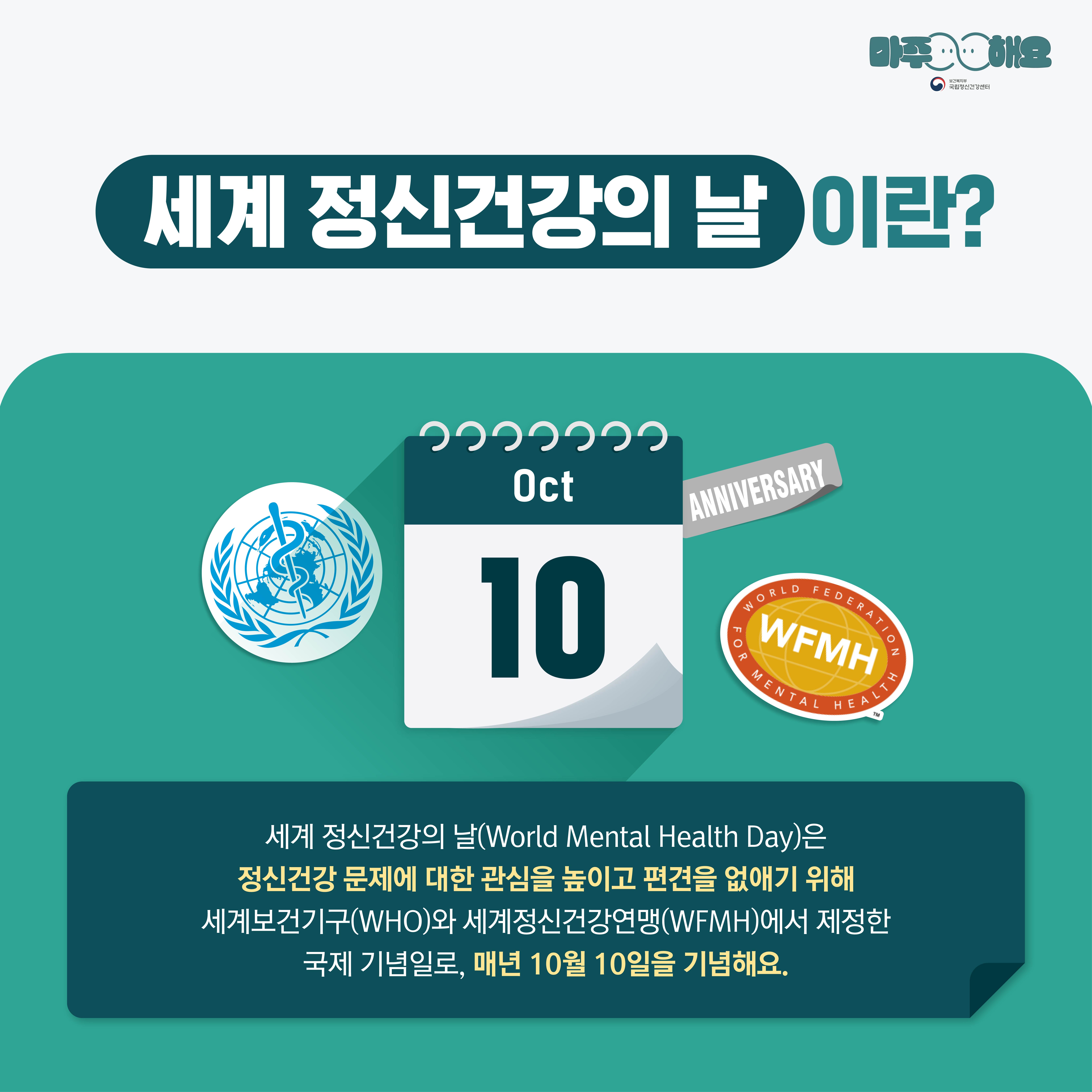 (텍스트) 세계 정신건강의 날이란? 세계 정신건강의 날(World Mental Health Day)은 정신건강 문제에 대한 관심을 높이고 편견을 없애기 위해 세계보건기구(WHO)와 세계정신건강연맹(WFM)에서 제정한 국제 기념일로, 매년 10월 10일을 기념해요. (이미지 설명) 상단에 ‘세계 정신건강의 날이란?’이 크게 적혀있고 아래 청록색 네모 박스가 놓여있다. 청록색 박스 중앙에는 10월 10일을 나타내는 달력이 있고 주변에는 ANNIVERSARY, WFMH, WHO를 상징하는 스티커가 있다. 달력 아래에는 세계 정신건강의 날에 대한 설명이 쓰여있다.