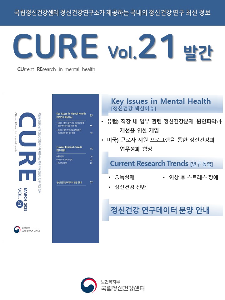 (이미지 설명) 하얀 바탕 상단에 위치한 파란색 띠에 하얀색 글씨로 ‘국립정신건강센터 정신건강연구소가 제공하는 국내외 정신건강 연구 최신 정보’라고 작성되어 있다. 제목으로는 파란색 글씨로 크게 ‘CURE vol.21 발간’이 쓰여 있으며, 그 밑에 검정색 글씨로 ‘CUrrent REsearch in mental health’가 작성되어 있다. 포스터 중반에는 파란색으로 이루어진 CURE 책 표지와 파트별 제목, 정신건강 연구데이터 분양 안내가 나열되어 있다. 포스터 맨 하단의 정가운데에 국립정신건강센터 로고가 자리하고 있다. [출처] 정신건강연구 최신 정보 CURE(CUrrent REsearch in mental health) vol.21 발간|작성자 국립정신건강센터  (대체텍스트) 국립정신건강센터 정신건강연구소가 제공하는 국내외 정신건강 연구 최신 정보 CURE(CUrrent REsearch in mental health) vol.21 발간  Key Issues in Mental Health [정신건강 핵심이슈] ‘유럽) 직장 내 업무 관련 정신건강문제 원인파악과 개선을 위한 개입’ ‘미국) 근로자 지원 프로그램을 통한 정신건강과 업무성과 향상’  Current Research Trends [연구 동향] 중독장애 외상 후 스트레스 장애 정신건강 전반  정신건강 연구데이터 분양 안내