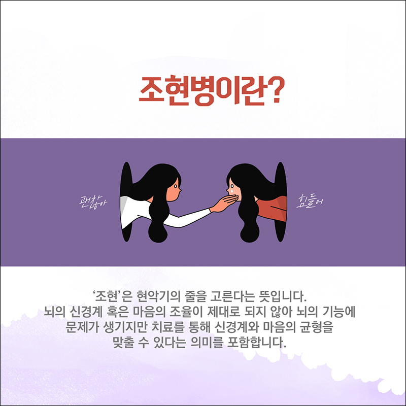 조현병이란? '조현'은 현악기의 줄을 고른다는 뜻입니다. 뇌의 신경계 혹은 마음의 조율이 제대로 되지 않아 뇌의 기능에 문제가 생기지만 치료를 통해 신경계와 마음의 균형을 맞출 수 있다는 의미를 포함합니다. 