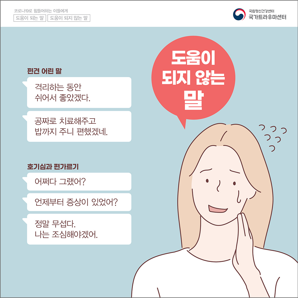 (도움이 되지 않는 말) 편견 어린 말: 격리하는 동안 쉬어서 좋았겠다. 공짜로 치료해주고 밥까지 주니 편했겠네. 호기심과 편가르기: 어쩌다 그랬어? 언제부터 증상이 있었어? 정말 무섭다. 나는 조심해야겠어.
