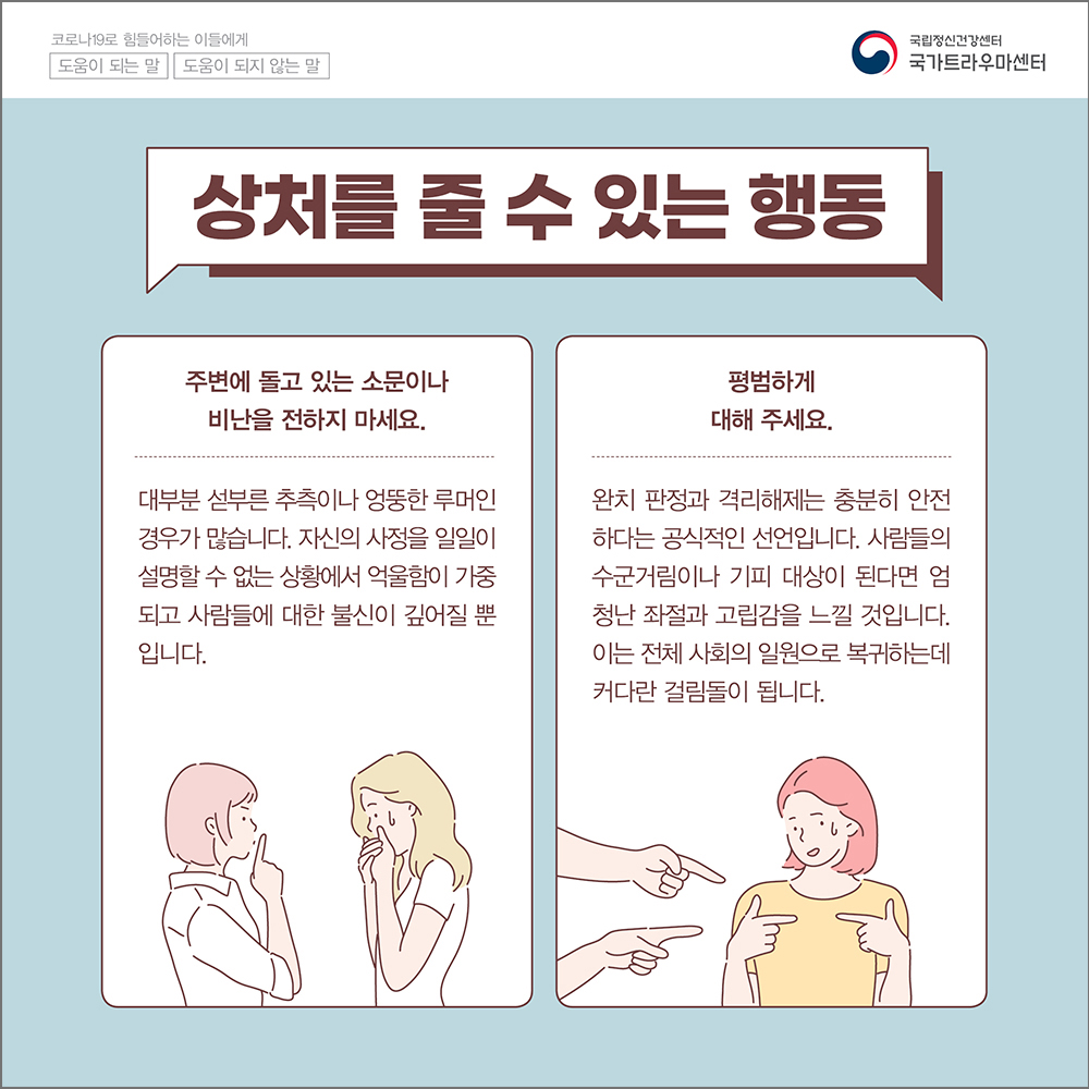 (상처를 줄 수 있는 행동) 주변에 돌고있는 소문이나 비난을 전하기 마세요. 대부분 섣부른 추측이나 엉뚱한 루머인 경우가 많습니다. 자신의 사정을 일일이 설명할 수 없는 상황에서 억울함이 가중되고 사람들에 대한 불신이 깊어질 뿐입니다.  평범하게 대해 주세요. 완치 판정과 격리해제는 충분히 안전하다는 공식적인 선언입니다. 사람들의 수군거림이나 기피 대상이 된다며 엄청난 좌절과 고립감을 느낄 것입니다. 이는 전체 사회의 일원으로 복귀하는데 커다란 걸림돌이 됩니다. 