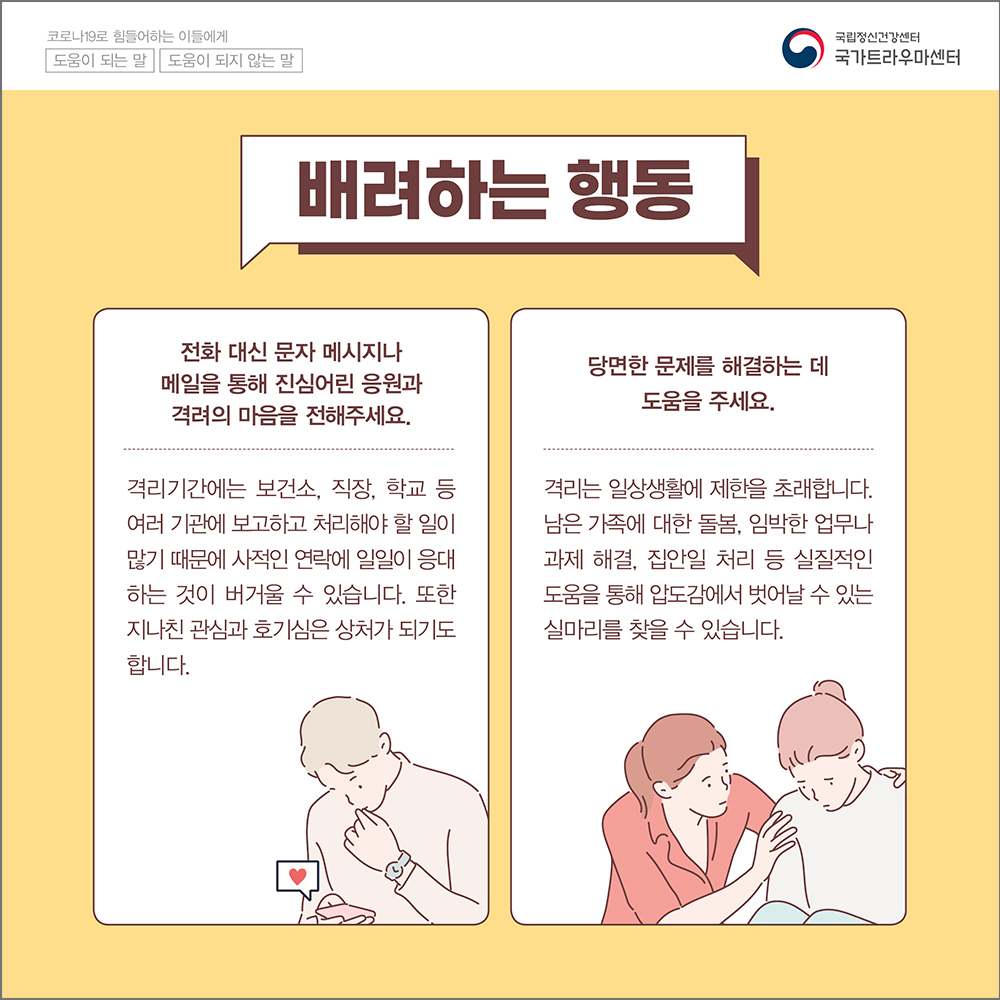 (배려하는 행동) 전화 대신 문자 메시지나 메일을 통해 진심어린 응원과 격려의 마음을 전해주세요. 격리기간에는 보건소, 직장, 학교 등 여러 기관에 보고하고 처리해야 할 일이 많기 때문에 사적인 연락에 일일이 응대하는 것이 버거울 수 있습니다. 또한 지나친 관심과 호기심은 상처가 되기도 합니다. 당연한 문제를 해결하는데 도움을 주세요. 격리는 일상생활에 제한을 초래합니다. 남은 가족에 대한 돌봄, 임박한 업무나 과제해결, 집안일 처리 등 실질적인 도움을 통해 압도감에서 벗어날 수 있는 실마리를 찾을 수 있습니다.