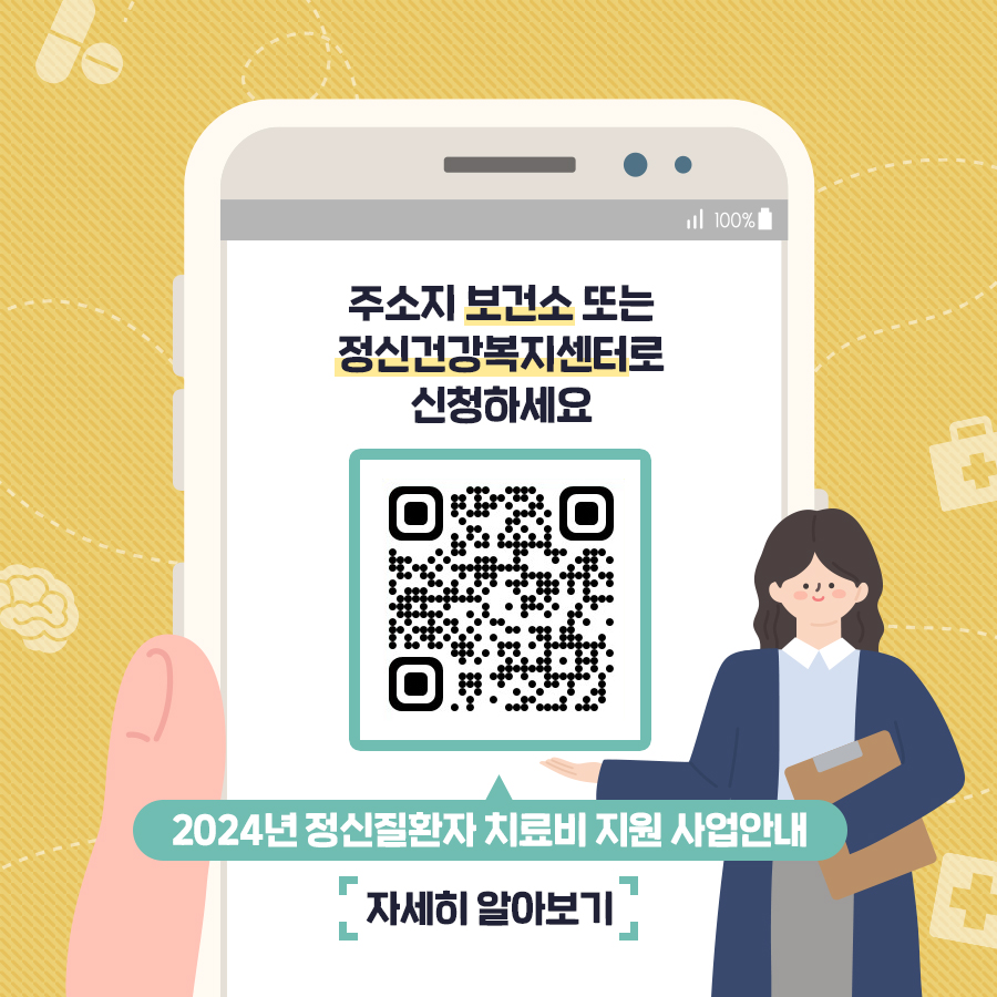 (텍스트) 주소지 보건소 또는 정신건강복지센터로 신청하세요 2024년 정신질환자 치료비 지원 사업안내 자세히 알아보기 (이미지 설명) 겨자색 바탕 위에 핸드폰 화면이 있다. .  핸드폰 화면 그림 안에 2024년 정신질환자 치료비 지원 사업안내서를 내려받을 수 있는 국립정신건강센터 누리집 QR코드가 있다.    핸드폰 화면 그림 오른쪽 하단에는 남색 외투를 입은 머리가 긴 여성이 있다. 이 여성은 왼손에는 황토색 서류판을 들고 있고, 오른손으로 QR코드를 안내하고 있다. 