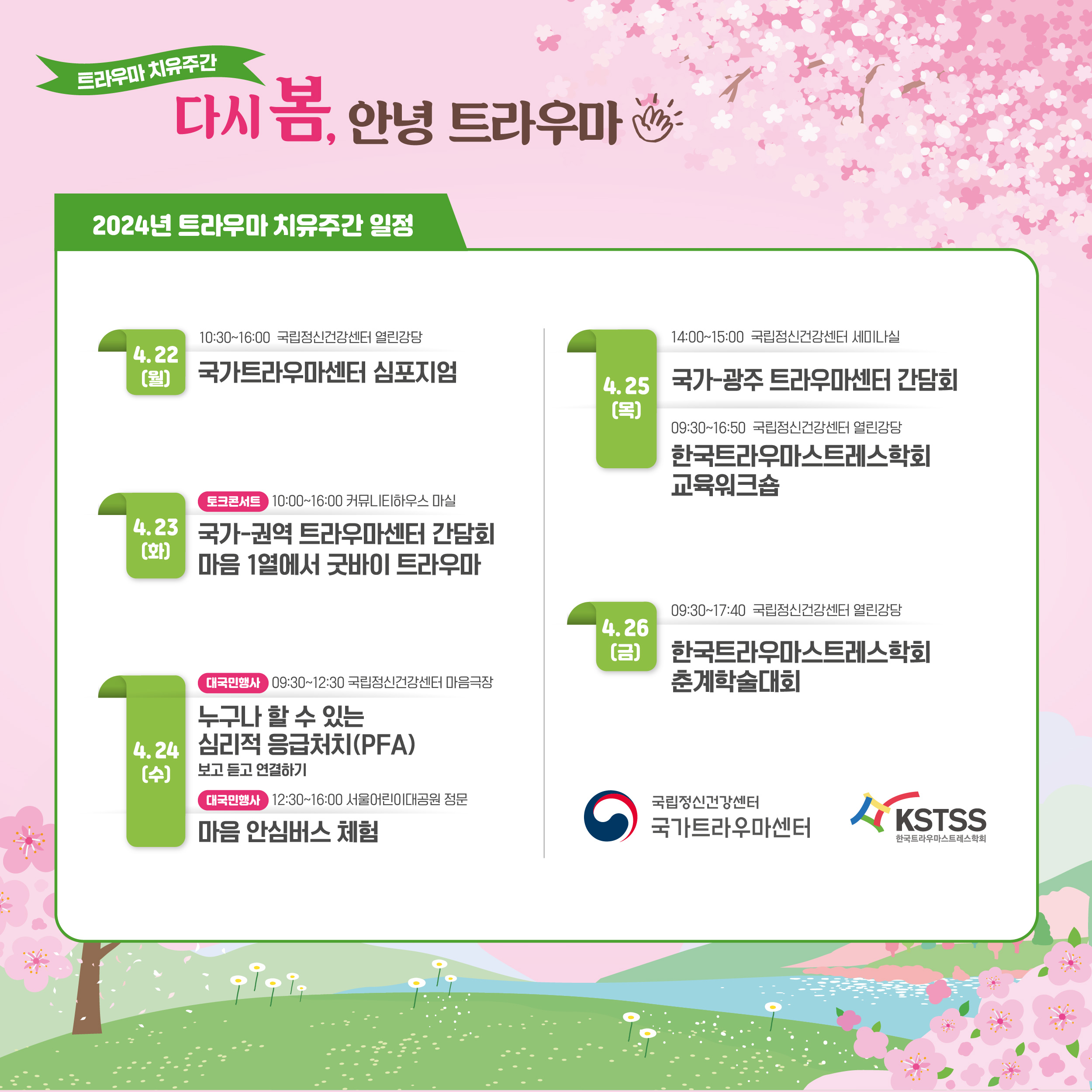 트라우마 치유주간 다시 봄, 안녕 트라우마 2024년 트라우마 치유주간 일정 4.22(월) 10:30～16:00 국립정신건강센터 열린강당 국가트라우마센터 심포지엄 4.23(화) 토크콘서트 10:00～16:00 커뮤니티하우스 마실 국가-권역 트라우마센터 간담회 마음 1열에서 굿바이 트라우마 4.24(수) 대국민행사 09:30～12:30 국립정신건강센터 마음극장 누구나 할 수 있는 심리적 응급처치(PFA) 보고 듣고 연결하기 대국민행사 12:30～16:00 서울어린이대공원 정문 마음 안심버스 체험 4.25(목) 14:00～15:30 국립정신건강센터 세미나실 국가-광주 트라우마센터 간담회 09:30～16:50 국립정신건강센터 열린강당 한국트라우마스트레스학회 교육워크숍 4.26(금) 09:30～17:40 국립정신건강센터 열린강당 한국트라우마스트레스학회 춘계학술대회  (이미지 설명) 배경으로 화면 하단에 초록빛이 도는 들판과 산이 있고, 화면 좌측 하단에 벚꽃나무 한그루, 우측 상단에도 벚꽃이 피어있으며 화면 가득 분홍빛 하늘이 있다. 배경 위로 2024년 트라우마 치유주간 일정을 담은 글상자가 있다.