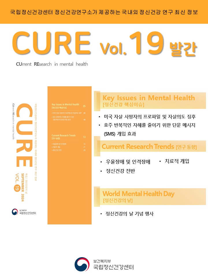 (대체텍스트)  국립정신건강센터 정신건강연구소가 제공하는 국내외 정신건강 연구 최신 정보  CURE(CUrrent REsearch in mental health) vol.19 발간  ​  Key Issues in Mental Health [정신건강 핵심이슈]  ‘미국 자살 사망자의 프로파일 및 자살의도 징후’  ‘호주 반복적인 자해를 줄이기 위한 단문 메시지(SMS) 개입 효과’  ​  Current Research Trends [연구 동향]  우울장애 및 인격장애  치료적 개입  정신건강 전반  ​  World Mental Health Day [정신건강의 날]  정신건강의 날 기념 행사  ​  (이미지 설명)  하얀 바탕 상단에 위치한 주황색 띠에 검정색 글씨로 ‘국립정신건강센터 정신건강연구소가 제공하는 국내외 정신건강 연구 최신 정보’라고 작성되어 있다. 제목으로는 주황색 글씨로 크게 ‘CURE vol.19 발간’이 쓰여 있으며, 그 밑에 검정색 글씨로 ‘CUrrent REsearch in mental health’가 작성되어 있다. 포스터 중반에는 주황빛 톤으로 이루어진 CURE 책 표지와 파트별 제목이 나열되어 있고, 포스터 맨 하단의 정가운데에 국립정신건강센터 로고가 자리하고 있다.  [출처] 정신건강연구 최신 정보 CURE(CUrrent REsearch in mental health) vol.19 발간|작성자 국립정신건강센터 [출처] 정신건강 최신 연구동향지 CURE(CUrrent REsearch in mental health) vol.19 발간|작성자 국립정신건강센터