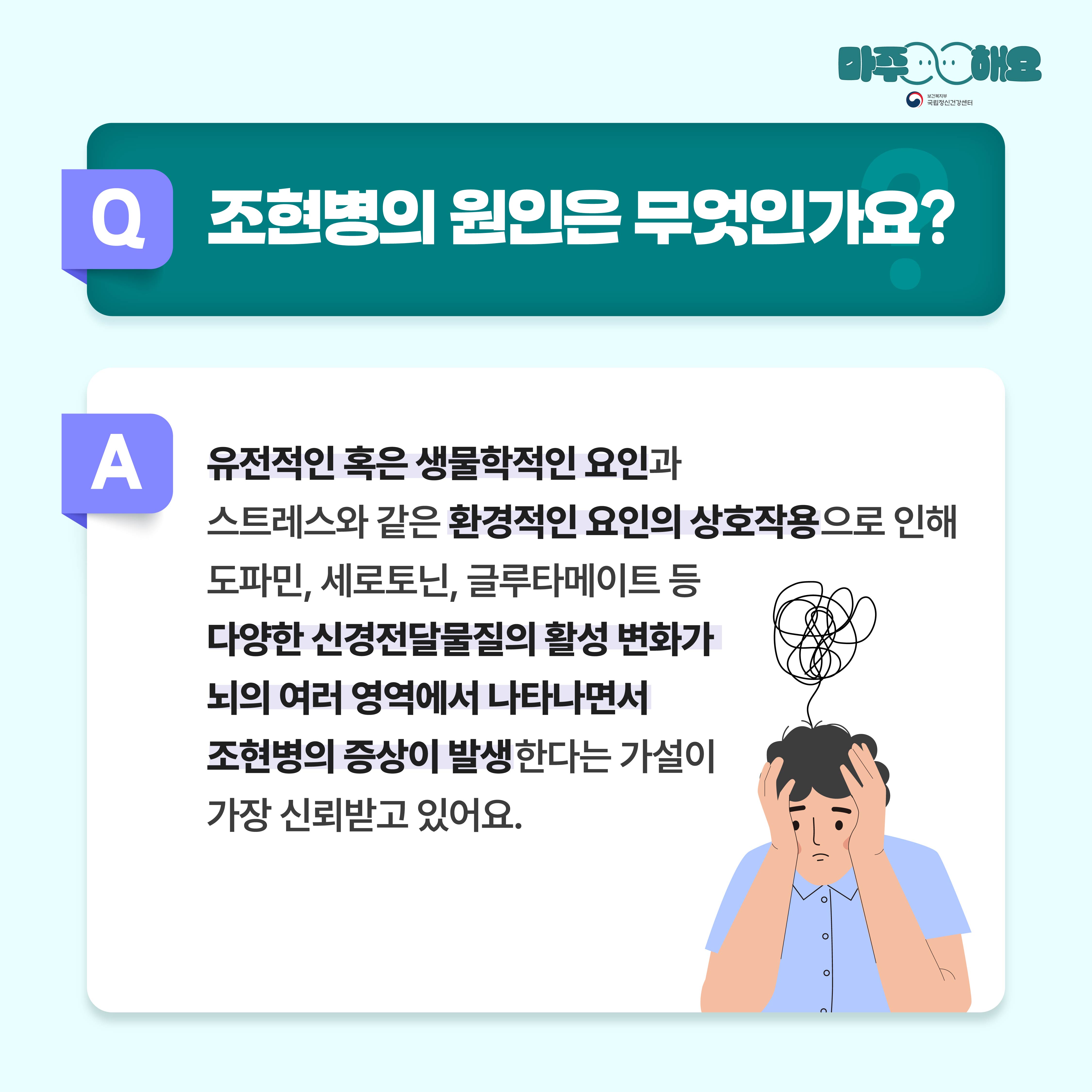 (텍스트)  Q. 조현병의 원인은 무엇인가요?  A. 유전적인 혹은 생물학적인 요인과 스트레스와 같은 환경적인 요인의 상호작용으로 인해 도파민, 세로토닌, 글루타메이트 등 다양한 신경전달물질의 활성 변화가 뇌의 여러 영역에서 나타나면서 조현병의 증상이 발생한다는 가설이 가장 신뢰받고 있어요.  ​  (이미지 설명)   정중앙 상단에 청록색 사각형 박스가 놓여있고 박스 안에는 질문이 적혀있다. 그 아래에는 흰색 사각형 박스가 놓여있고 박스 안에는 답변이 적혀있다. 답변 아래 오른편에는 보라색 셔츠를 입은 남자가 두 손으로 머리를 감싼 채 멍한 표정을 짓고 있다. 남자 위로는 검은색 선이 엉켜있다. 