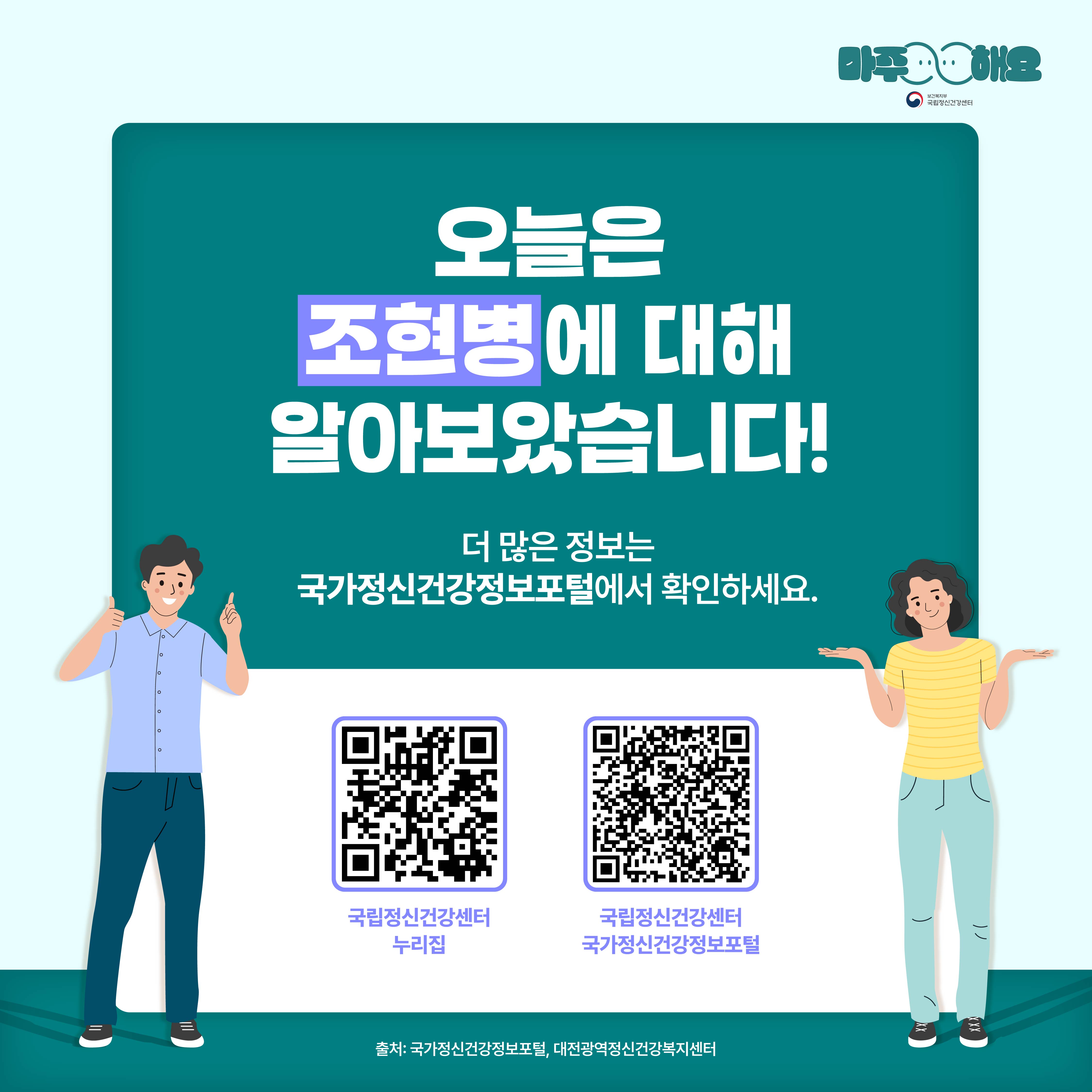 (텍스트)  오늘은 조현병에 대해 알아보았습니다!더 많은 정보는 국가정신건강정보포털에서 확인하세요. 국립정신건강센터 누리집 / 국립정신건강센터 국가정신건강정보포털   출처: 국가정신건강정보포털, 대전광역정신건강복지센터    (이미지 설명)  정중앙에 청록색 사각형 박스가 놓여있고 박스 안에 텍스트가 적혀있다. 청록색 사각형 박스 아래에는 국립정신건강센터 누리집과 국가정신건강정보포털 QR코드가 각각 하나씩 놓여있다. 카드뉴스 왼편에는 초록색 반팔 셔츠와 남색 바지를 입고 있고 있는 남자가 왼손의 검지손가락과 오른손의 엄지손가락을 치켜들고 있다. 카드뉴스 오른편에는 노란색 줄무늬 상의와 하늘색 바지를 입고 있는 여자가 왼손과 오른손을 위로 편 상태로 어깨를 으쓱하고 있다.   ​