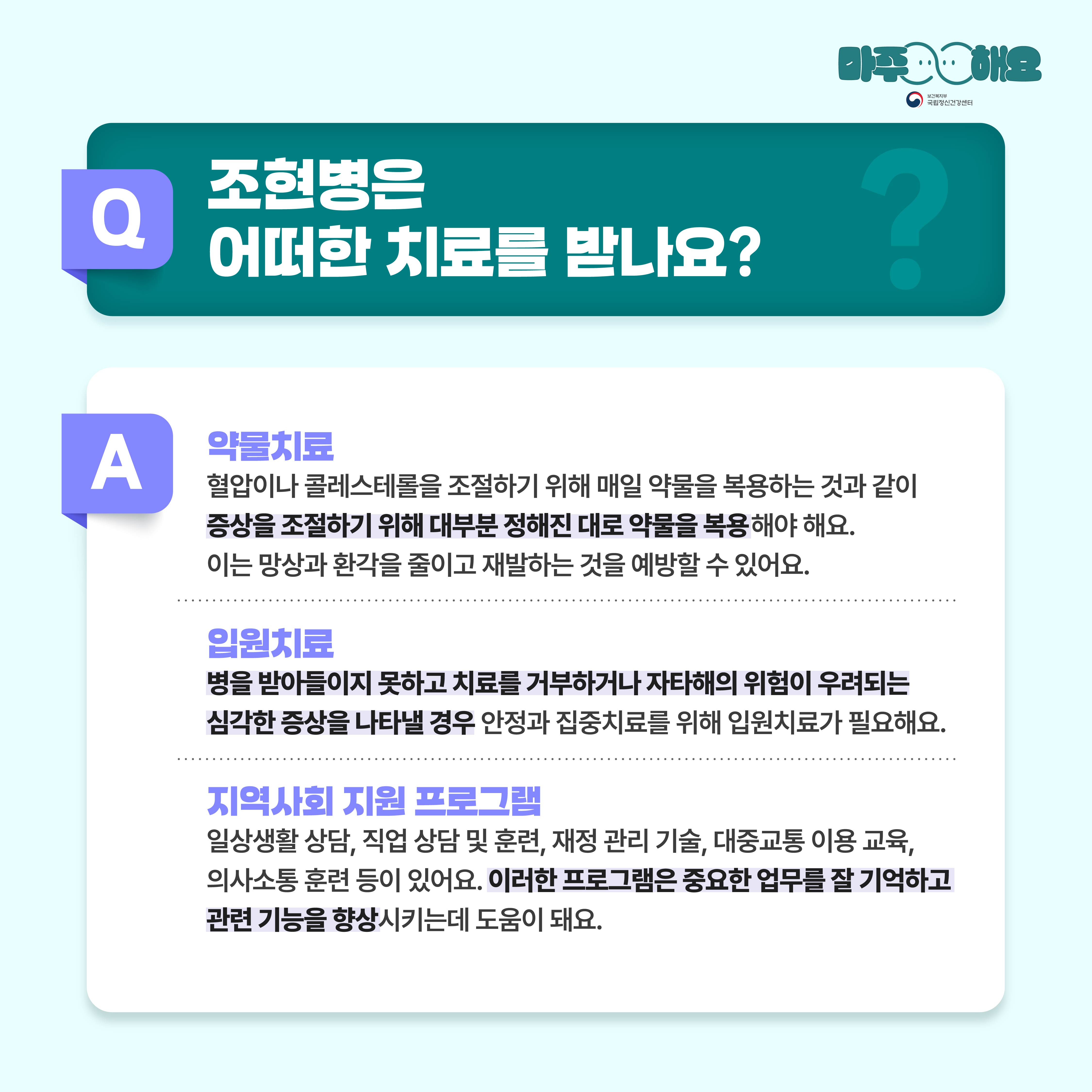 (텍스트)  Q. 조현병은 어떤 치료를 받나요?  A.   • 약물치료  혈압이나 콜레스테롤을 조절하기 위해 매일 약물을 복용하는 것과 같이 증상을 조절하기 위해 대부분 정해진 대로 약물을 복용해야 해요. 약물을 날마다 복용하는 것이 망상과 환각을 줄이고 재발하는 것을 예방할 수 있어요.  • 입원치료  병을 받아들이지 못하고 치료를 거부하거나 자타해의 위험이 우려되는 심각한 증상을 나타낼 경우 안정과 집중치료를 위해 입원치료가 필요해요.  • 지역사회 지원 프로그램  일상생활 상담, 직업 상담 및 훈련, 재정 관리 기술, 대중교통 이용 교육, 의사소통 훈련 등이 있어요. 이러한 프로그램을 통하여 중요한 업무를 잘 기억하며, 기능을 향상시키는데 도움이 돼요.  (이미지 설명)   정중앙 상단에 청록색 사각형 박스가 놓여있고 박스 안에는 질문이 적혀있다. 그 아래에는 흰색 사각형 박스가 놓여있고 박스 안에는 답변이 적혀있다. 