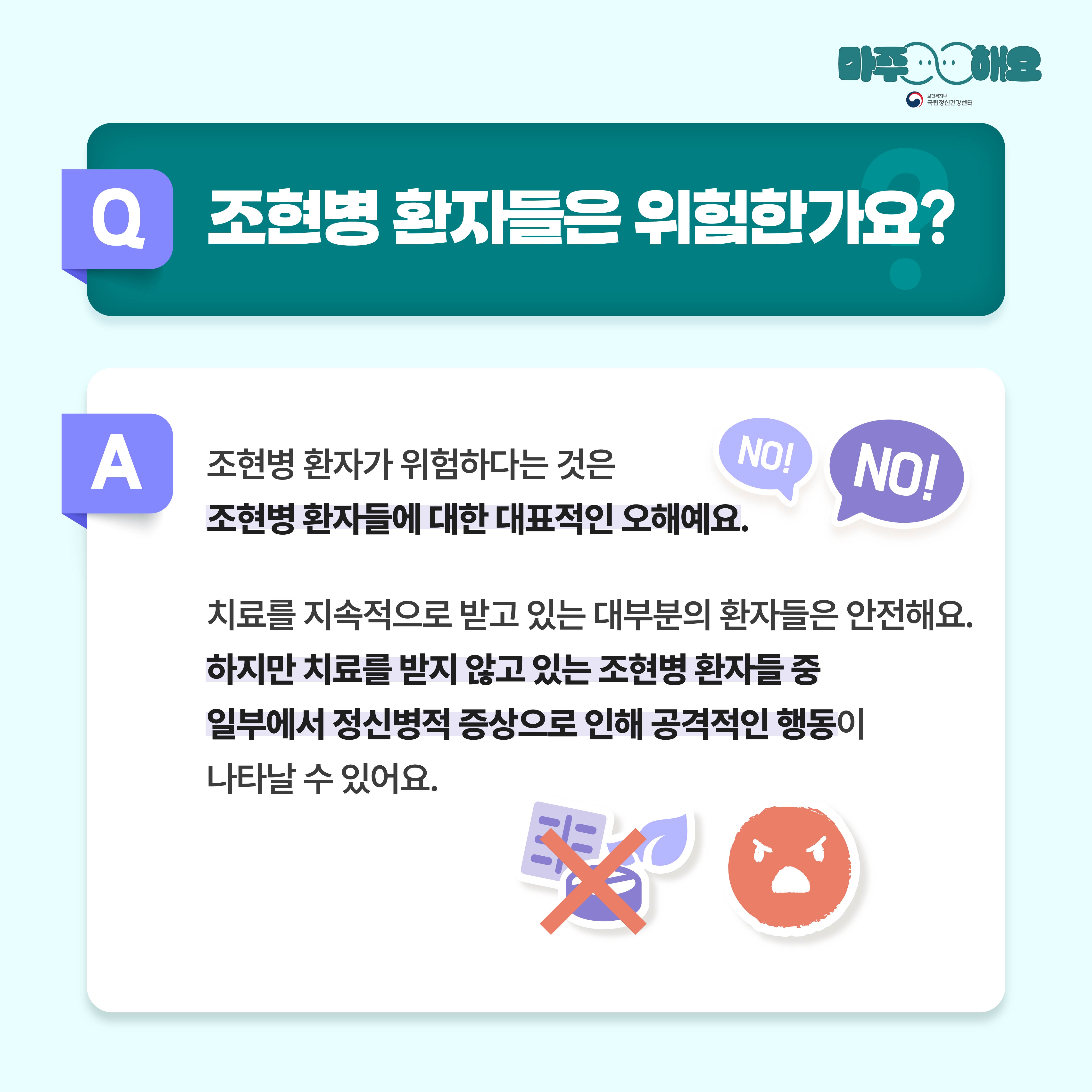 (텍스트)  Q. 조현병 환자들은 위험한가요?  A. 조현병 환자가 위험하다는 것은 조현병 환자들에 대한 대표적인 오해예요. 치료를 지속적으로 받고 있는 대부분의 환자들은 안전해요. 하지만 치료를 받지 않고 있는 조현병 환자들 중 일부에서 정신병적 증상으로 인해 공격적인 행동이 나타날 수 있어요.  (이미지 설명)   정중앙 상단에 청록색 사각형 박스가 놓여있고 박스 안에는 질문이 적혀있다. 그 아래에는 흰색 사각형 박스가 놓여있고 박스 안에는 답변이 적혀있다. 답변 옆 상단에는 진한 보라색과 연한 보라색 말풍선이 각각 한 개씩 놓여있고 그 안에 NO!라고 쓰여있다. 답변 옆 하단에는 화난 얼굴 표정이 있고 표정 옆에는 알약, 나뭇잎 그림 위에 빨간색 X표시가 쳐져있다. 