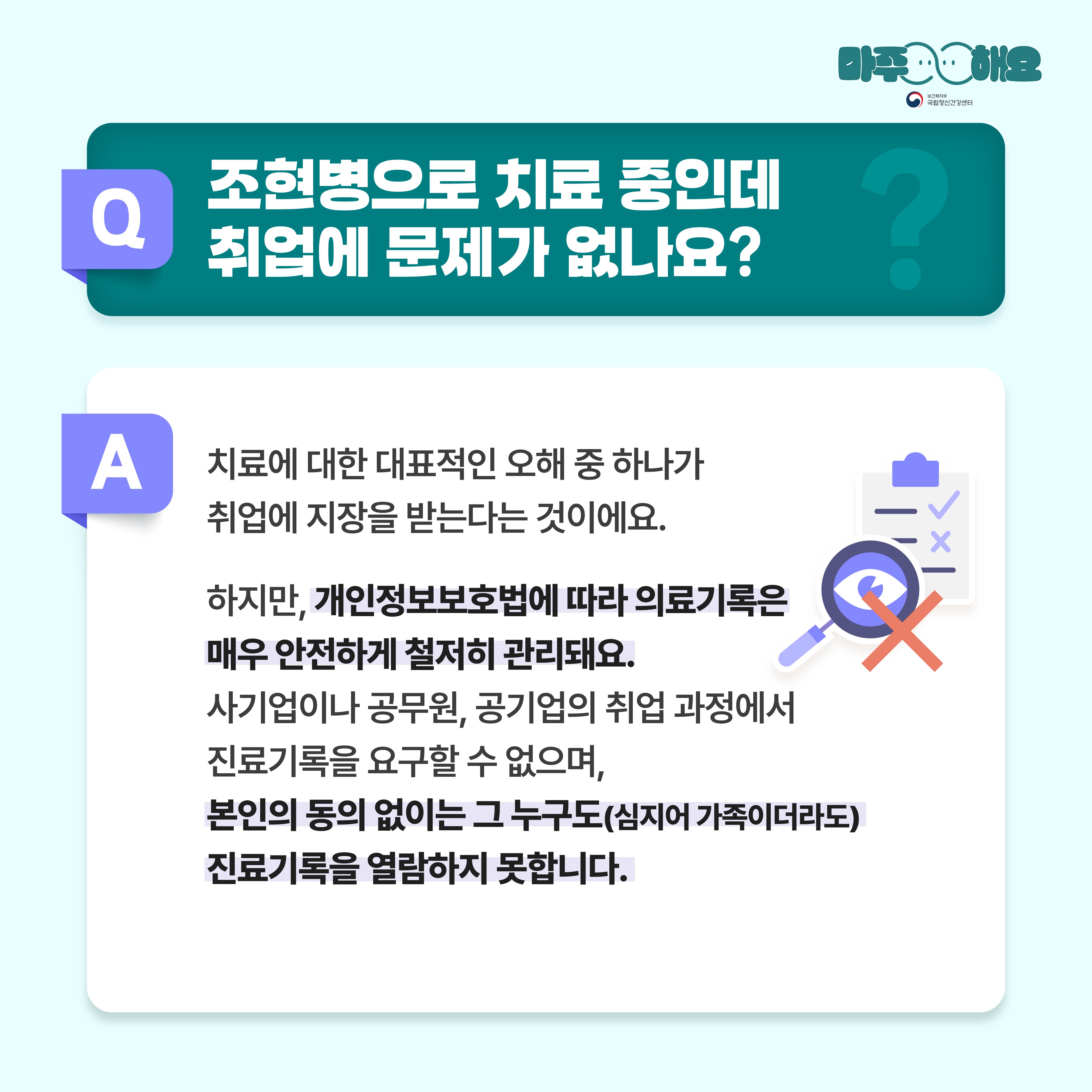 (텍스트)  Q. 조현병으로 치료 중인데, 취업에 문제가 없나요?  A. 차료에 대한 대표적인 오해 중 하나가 취업에 지장을 받는다는 것이에요. 하지만, 개인정보보호법에 따라 의료기록은 매우 안전하게 철저히 관리됩니다. 사기업이나 공무원, 공기업의 취업 과정에서 진료기록을 요구할 수 없으며, 본인의 동의 없이는 그 누구도(심지어 가족이더라도) 진료기록을 열람하지 못합니다.  (이미지 설명)   정중앙 상단에 청록색 사각형 박스가 놓여있고 박스 안에는 질문이 적혀있다. 그 아래에는 흰색 사각형 박스가 놓여있고 박스 안에는 답변이 적혀있다. 답변의 오른편에는 검진표와 돋보기가 있고 두 개의 그림 위에는 빨간색 X표시가 쳐져있다. 