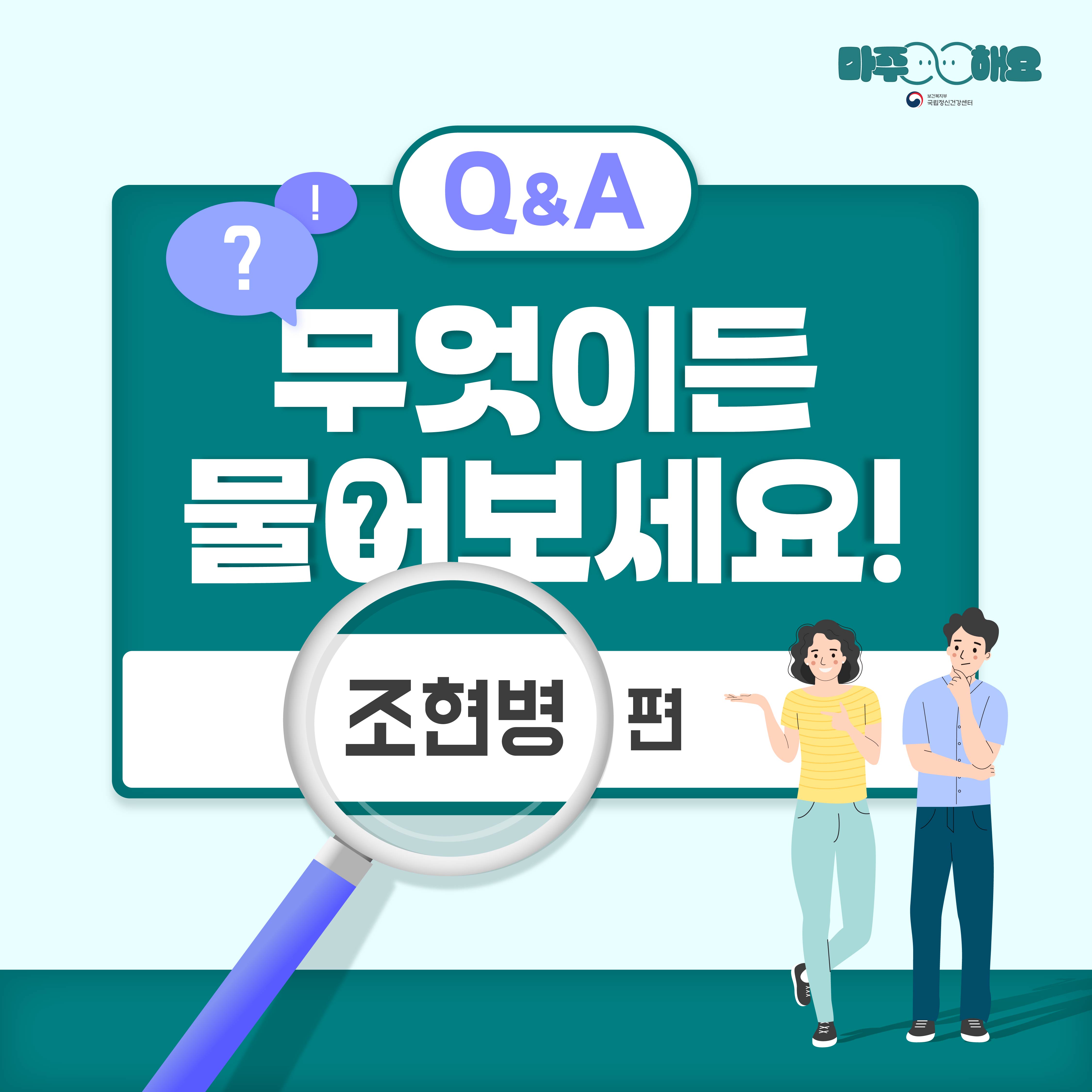 (텍스트)  Q&A 무엇이든 물어보세요! 조현병편  (이미지 설명)  정중앙에 청록색 사각형 박스가 놓여있고 박스 근처에는 물음표와 느낌표가 적혀있는 보라색 말풍선 2개가 놓여있다. 박스 안에는 ‘무엇이든 물어보세요!’ 텍스트가 적혀있고 그 아래에는 조울증 편이 적혀있다. ‘조울증’ 글 위에는 돋보기가 놓여있고 돋보기 옆에는 여자와 남자가 서 있다. 여자는 노란색 줄무늬 상의와 하늘색 바지를 입고 있고 손으로 옆에 있는 글을 가리키고 있다. 여자의 오른편에 서 있는 남자는 보라색 반팔 셔츠와 남색 바지를 입고 있고 턱을 괴고 있다.