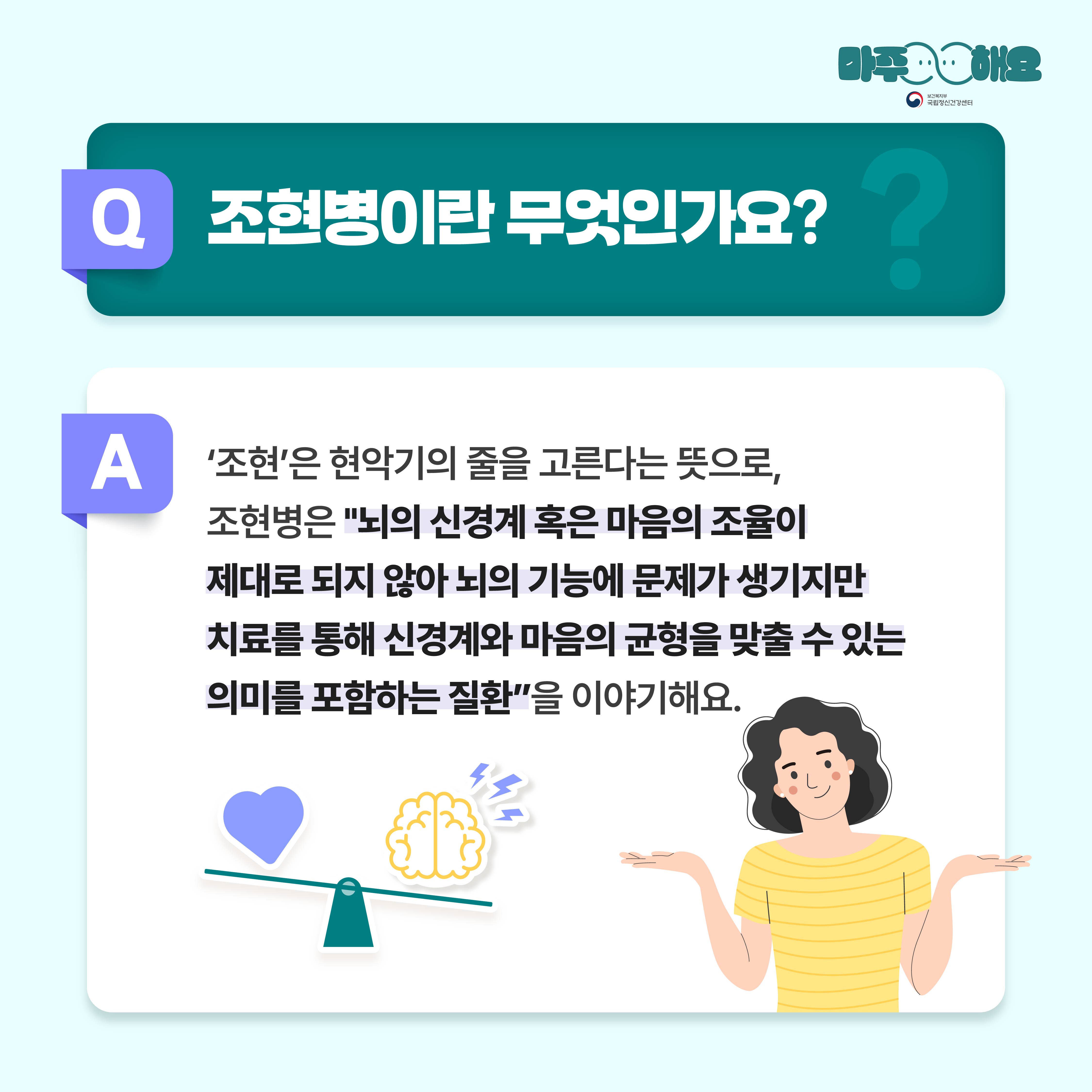 (텍스트)  Q. 조현병이란 무엇인가요?  A. ‘조현’은 현악기의 줄을 고른다는 뜻으로, 조현병은 “뇌의 신경계 혹은 마음의 조율이 제대로 되지 않아 뇌의 기능에 문제가 생기지만 치료를 통해 신경계와 마음의 균형을 맞출 수 있는 의미를 포함하는 질환”을 이야기해요. .  ​  (이미지 설명)   정중앙 상단에 청록색 사각형 박스가 놓여있고 박스 안에는 질문이 적혀있다. 그 아래에는 흰색 사각형 박스가 놓여있고 박스 안에는 답변이 적혀있다. 답변 아래 왼편에는 시소가 있고 시소 위에는 하트와 뇌,번개 그림이 놓여있다. 답변 아래 오른편에는 노란색 줄무늬 옷을 입고 있는 여자가 왼손과 오른손을 위로 편 상태로 어깨를 으쓱하고 있다. 
